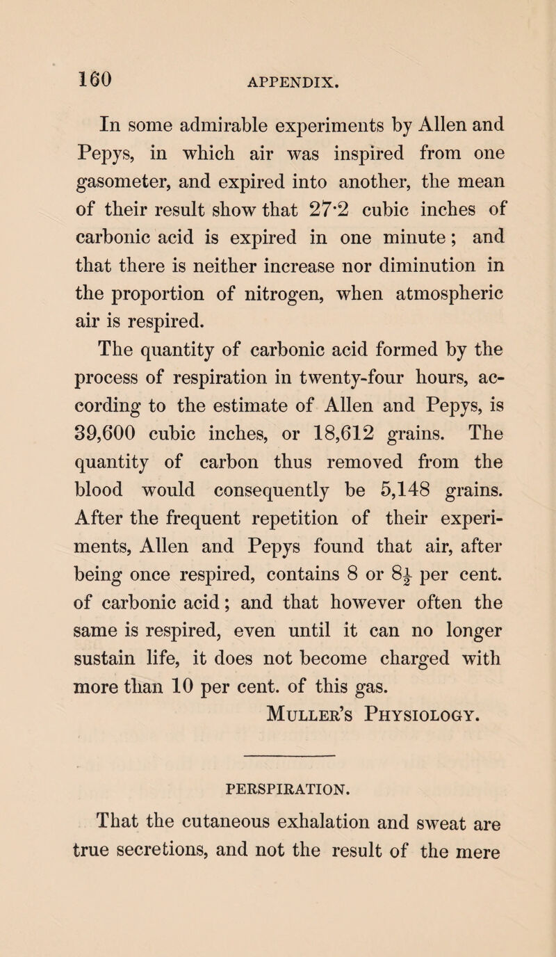 In some admirable experiments by Allen and Pepys, in which air was inspired from one gasometer, and expired into another, the mean of their result show that 27*2 cubic inches of carbonic acid is expired in one minute; and that there is neither increase nor diminution in the proportion of nitrogen, when atmospheric air is respired. The quantity of carbonic acid formed by the process of respiration in twenty-four hours, ac¬ cording to the estimate of Allen and Pepys, is 39,600 cubic inches, or 18,612 grains. The quantity of carbon thus removed from the blood would consequently be 5,148 grains. After the frequent repetition of their experi¬ ments, Allen and Pepys found that air, after being once respired, contains 8 or 8l per cent, of carbonic acid; and that however often the same is respired, even until it can no longer sustain life, it does not become charged with more than 10 per cent, of this gas. Muller’s Physiology. PERSPIRATION. That the cutaneous exhalation and sweat are true secretions, and not the result of the mere