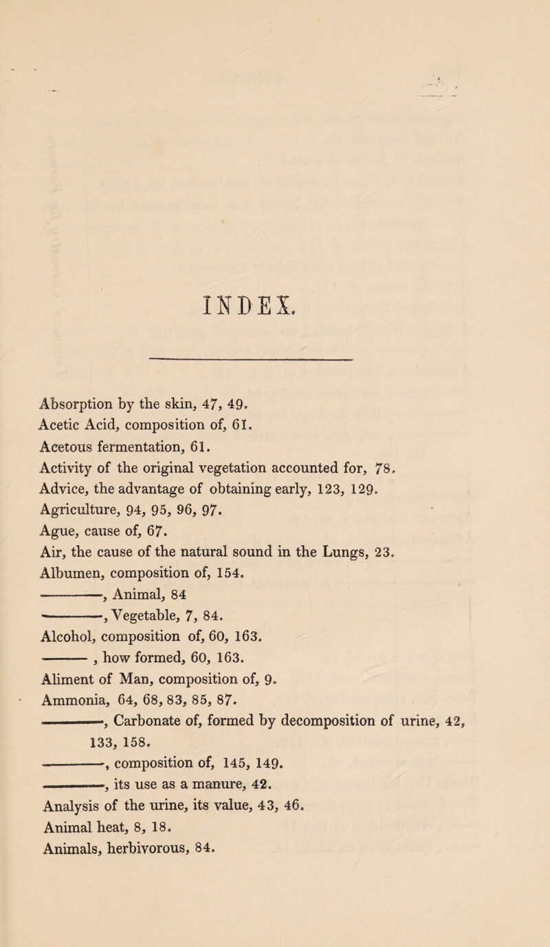 INDEX. Absorption by the skin, 47, 49. Acetic Acid, composition of, 61. Acetous fermentation, 61. Activity of the original vegetation accounted for, 78. Advice, the advantage of obtaining early, 123, 129. Agriculture, 94, 95, 96, 97. Ague, cause of, 67. Air, the cause of the natural sound in the Lungs, 23, Albumen, composition of, 154, •--•, Animal, 84 --, Vegetable, 7, 84. Alcohol, composition of, 60, 163. ■-, how formed, 60, 163. Aliment of Man, composition of, 9. Ammonia, 64, 68, 83, 85, 87. -—-, Carbonate of, formed by decomposition of 133, 158. --—, composition of, 145, 149. --—, its use as a manure, 42. Analysis of the urine, its value, 43, 46. Animal heat, 8, 18. Animals, herbivorous, 84.