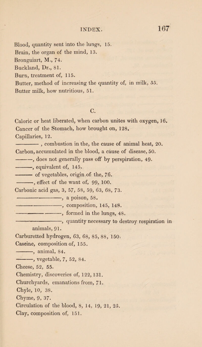 Blood, quantity sent into the lungs, 15. Brain, the organ of the mind, 13. Bronguiart, M., 74. Buckland, Dr., 81. Burn, treatment of, 115. Butter, method of increasing the quantity of, in milk, 55. Butter milk, how nutritious, 51. C. Caloric or heat liberated, when carbon unites with oxygen, ] 6. Cancer of the Stomach, how brought on, 128. Capillaries, 12. -, combustion in the, the cause of animal heat, 20. Carbon, accumulated in the blood, a cause of disease, 50. -, does not generally pass off by perspiration, 49- -, equivalent of, 145. - of vegetables, origin of the, 76. -, effect of the want of, 99, 100. Carbonic acid gas, 3, 57, 58, 59, 63, 68, 73. -—, a poison, 58. —-—, composition, 145, 148. ---—■, formed in the lungs, 48. -, quantity necessary to destroy respiration in animals, 91. Carburetted hydrogen, 63, 68, 85, 88, 150. Caseine, composition of, 155. -, animal, 84. -, vegetable, 7, 52, 84. Cheese, 52, 55. Chemistry, discoveries of, 122,131. Churchyards, emanations from, 71. Chyle, 10, 38. Chyme, 9, 37. Circulation of the blood, 8, 14, 19, 21, 25. Clay, composition of, 151.