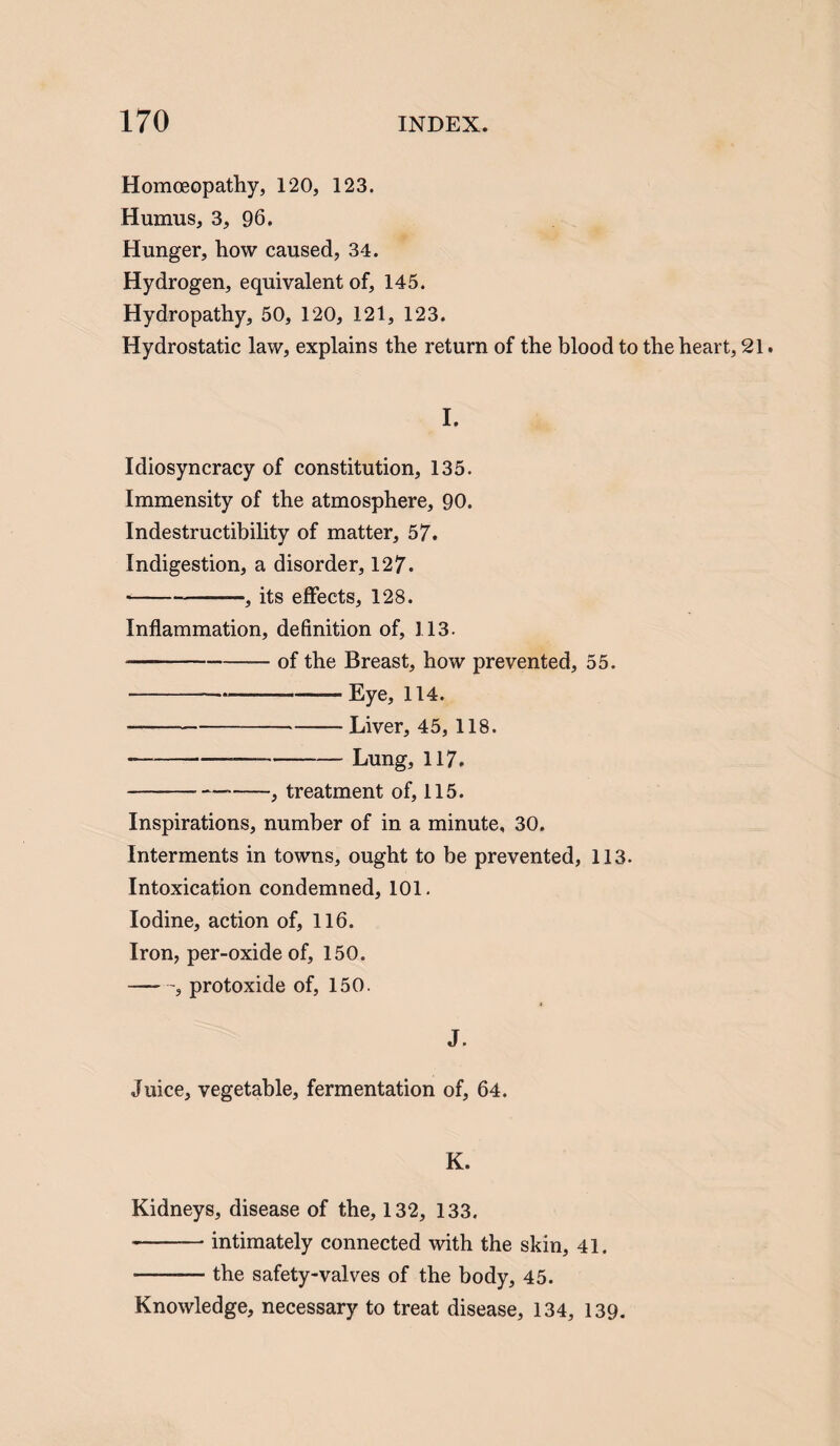 Homoeopathy, 120, 123. Humus, 3, 96. Hunger, how caused, 34. Hydrogen, equivalent of, 145. Hydropathy, 50, 120, 121, 123. Hydrostatic law, explains the return of the blood to the heart, 21. I. Idiosyncracy of constitution, 135. Immensity of the atmosphere, 90. Indestructibility of matter, 57. Indigestion, a disorder, 127. --, its effects, 128. Inflammation, definition of, 113. --of the Breast, how prevented, 55. -Eye, 114. —-Liver, 45, 118. *-Lung, 117. -, treatment of, 115. Inspirations, number of in a minute, 30. Interments in towns, ought to be prevented, 113. Intoxication condemned, 101. Iodine, action of, 116. Iron, per-oxideof, 150. -, protoxide of, 150. J. Juice, vegetable, fermentation of, 64. K. Kidneys, disease of the, 132, 133. -intimately connected with the skin, 41. -— the safety-valves of the body, 45. Knowledge, necessary to treat disease, 134, 139.