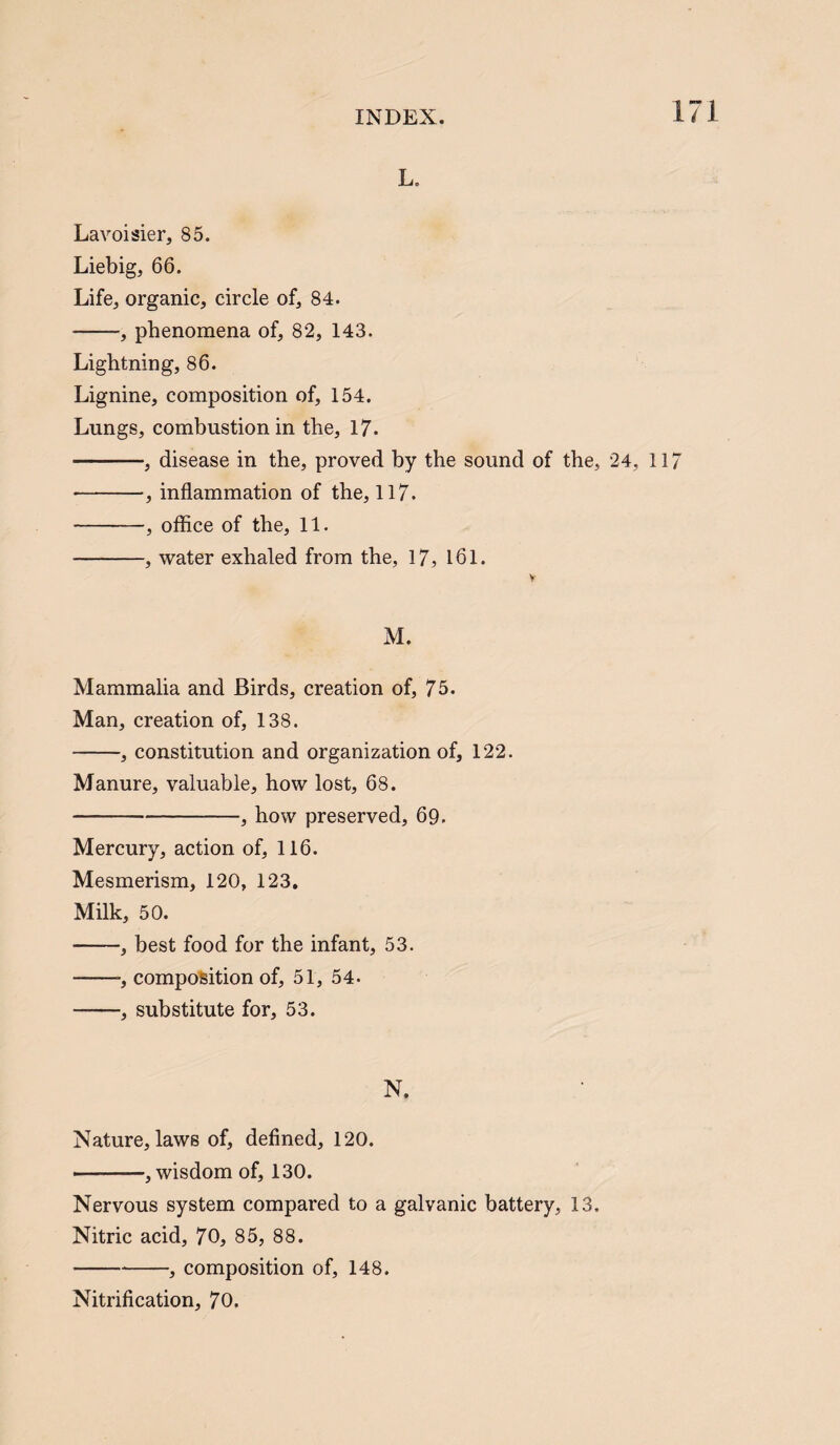 L. Lavoisier, 85. Liebig, 66. Life, organic, circle of, 84. -, phenomena of, 82, 143. Lightning, 86. Lignine, composition of, 154. Lungs, combustion in the, 17. -, disease in the, proved by the sound of the, 24, -, inflammation of the, 117. -, office of the, 11. -, water exhaled from the, 17, 161. M. Mammalia and Birds, creation of, 75. Man, creation of, 138. -, constitution and organization of, 122. Manure, valuable, how lost, 68. -, how preserved, 69. Mercury, action of, 116. Mesmerism, 120, 123. Milk, 50. -, best food for the infant, 53. -, composition of, 51, 54. -, substitute for, 53. N. Nature, laws of, defined, 120. ——, wisdom of, 130. Nervous system compared to a galvanic battery, 13. Nitric acid, 70, 85, 88. -, composition of, 148. Nitrification, 70.