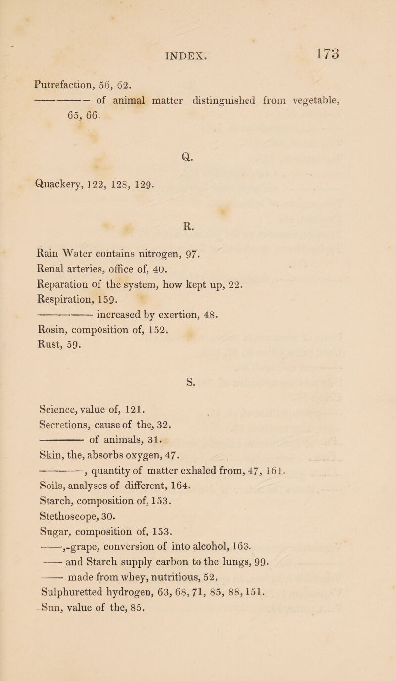 Putrefaction, 56, 62. --of animal matter distinguished from vegetable, 65, 66. Q. Quackery, 122, 128, 129. R. Rain Water contains nitrogen, 97. Renal arteries, office of, 40. Reparation of the system, how kept up, 22. Respiration, 159. -increased by exertion, 48. Rosin, composition of, 152. Rust, 59. S. Science, value of, 121. Secretions, cause of the, 32. - of animals, 31. Skin, the, absorbs oxygen, 47. -— -, quantity of matter exhaled from, 47, 161. Soils, analyses of different, 164. Starch, composition of, 153. Stethoscope, 30. Sugar, composition of, 153. -,-grape, conversion of into alcohol, 163. -and Starch supply carbon to the lungs, 99- -made from whey, nutritious, 52. Sulphuretted hydrogen, 63, 68, 71, 85, 88, 151. Sun, value of the, 85.