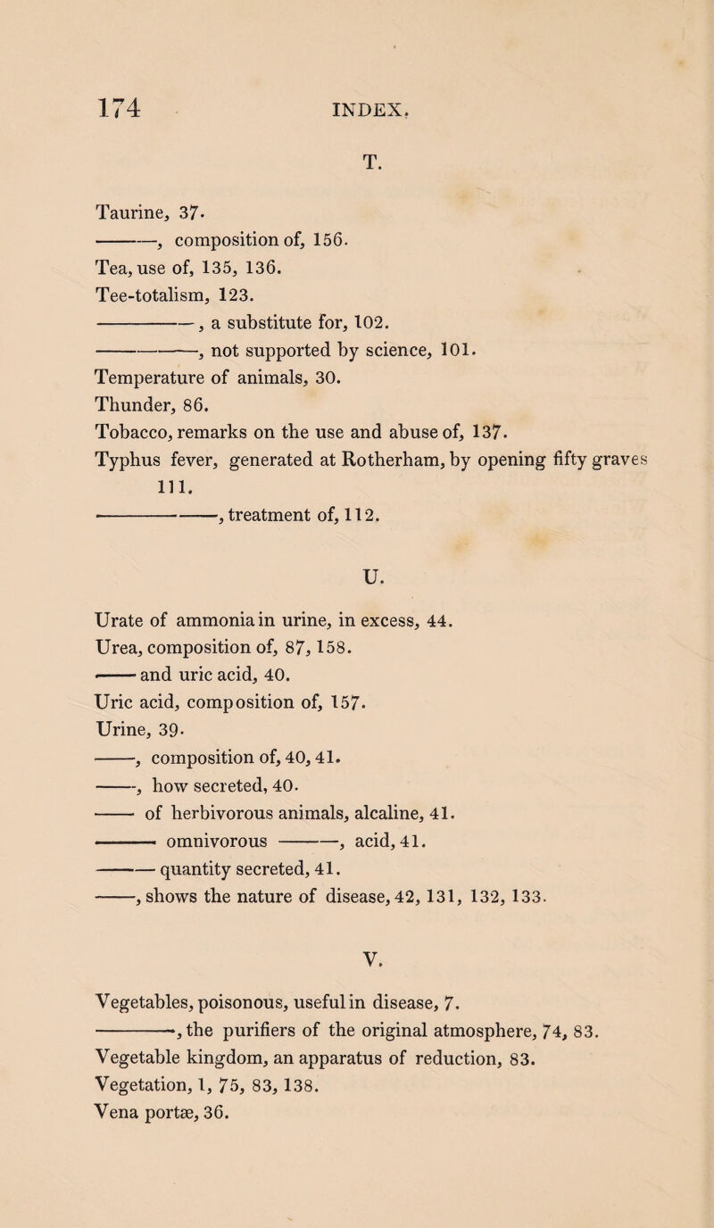 T. Taurine, 37- -, composition of, 156. Tea, use of, 135, 136. Tee-totalism, 123. -, a substitute for, 102. -—, not supported by science, 101. Temperature of animals, 30. Thunder, 86. Tobacco, remarks on the use and abuse of, 137. Typhus fever, generated at Rotherham, by opening fifty grave 111. •-, treatment of, 112. U. Urate of ammonia in urine, in excess, 44. Urea, composition of, 87, 158. --and uric acid, 40. Uric acid, composition of, 157. Urine, 39- -, composition of, 40,41. -, how secreted, 40. —— of herbivorous animals, alcaline, 41. —- omnivorous-, acid, 41. -quantity secreted, 41. -, shows the nature of disease, 42, 131, 132, 133. V. Vegetables, poisonous, usefulin disease, 7. ->,the purifiers of the original atmosphere, 74, 83. Vegetable kingdom, an apparatus of reduction, 83. Vegetation, 1, 75, 83, 138. Vena portae, 36.