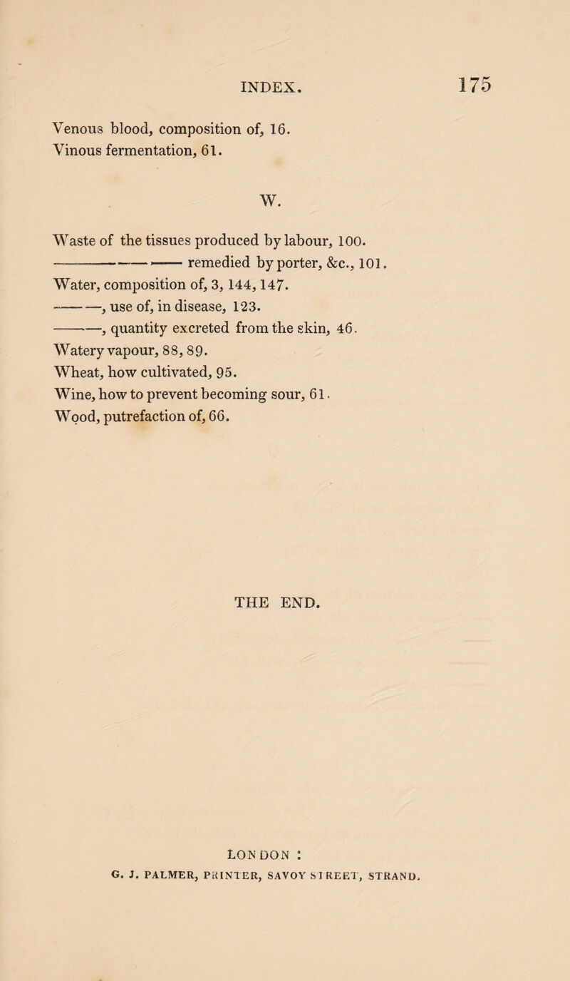 Venous blood, composition of, 16. Vinous fermentation, 61. W. Waste of the tissues produced by labour, 100. --- remedied by porter, &c., 101. Water, composition of, 3, 144,147. -, use of, in disease, 123. -, quantity excreted from the skin, 46. Watery vapour, 88, 89. Wheat, how cultivated, 95. Wine, how to prevent becoming sour, 61. Wood, putrefaction of, 66. THE END. LONDON : G. J. PALMER, PRINTER, SAVOY SIREET, STRAND.