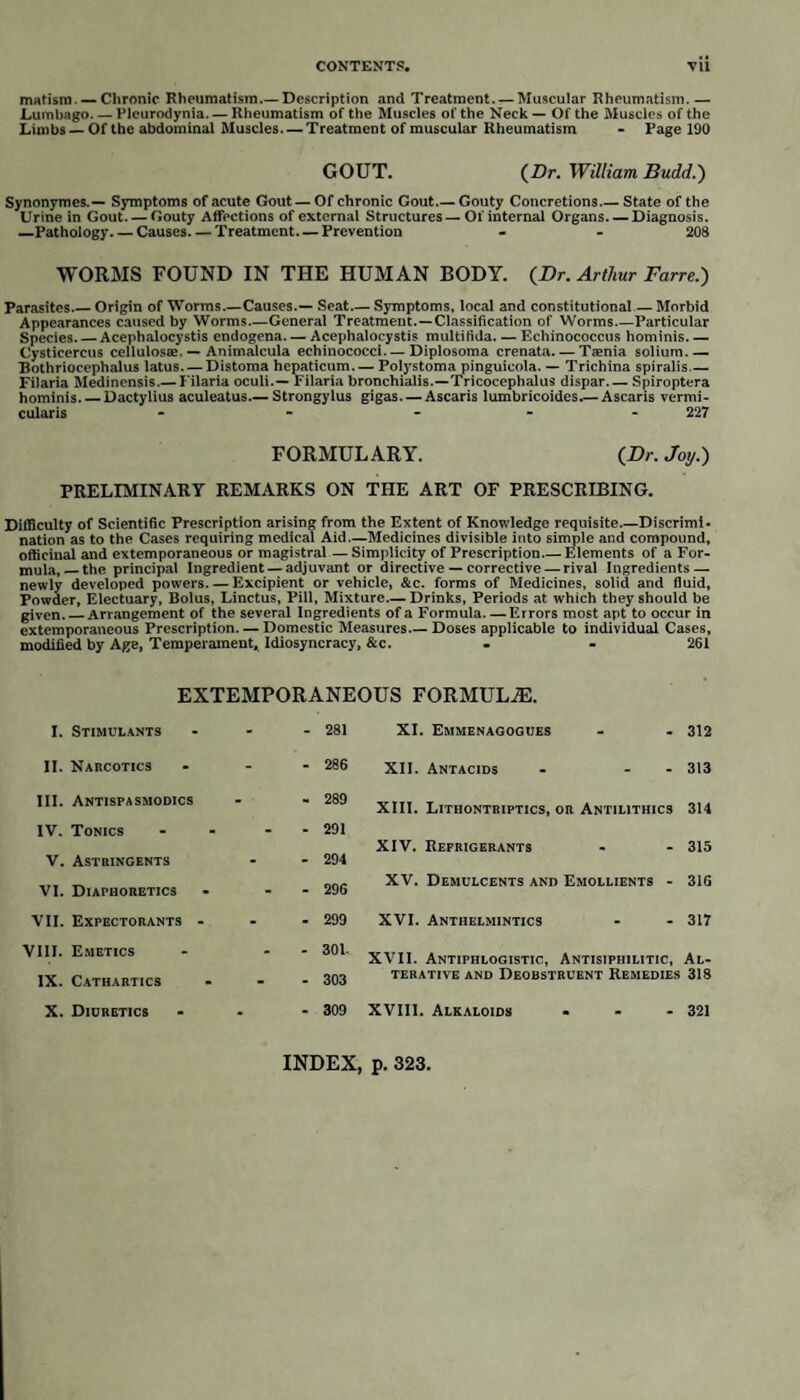 stomach, but the granulations of a semieartilaginous and tuberculous nature, as well as ulcerations, are very commonly met with : these last are more frequent than the granulations, whence Louis concludes that they are often uncon¬ nected with them. In the submucous cellular tissue of this intestine there are occasionally found minute abscesses, which may be considered as proper to scrofula. The large intestine is subject to much the same lesions as have been observed in the small, with the exception of the semieartilaginous granulations. The tuberculous granulations are situated either in the centre or the circumference of the ulcerations, and not in their intervals. Thickening (and this is an important scrofulous lesion) is often attended by softening and increase of colour, evincing the presence of a very low state of inflammation. Carswell says, this is very frequent, and that it is the consequence of the pre¬ sence of the tuberculous matter, as is evidenced by the increased vascularity, softening, and ulceration of the follicles and mucous membrane generally of the intestines and bronchi. These ulcerations always occupy the situations in which tuberculous matter is most frequently deposited. The serous membranes, equally with the mucous, are liable to this deposit; minute tubercles and tuberculous matter in greatest abundance are met with scattered on their surface and imbedded in their tissue. The pleura, the peritoneum, the arachnoid are each the seat of this deposit, and Dr. Bailie mentions the instance of its occurrence in the pericardium. When this disease attacks the membranes of the brain, it causes effusion and all the symptoms of hydrocephalus. This takes place much more commonly in infancy than is usually suspected; children of scrofulous parents being often afflicted and dying from it. Its occurrence in the peritoneum is first made evident by serous fluid being exhaled into the cavity amongst which are floating flakes of tuberculous matter: these increase, while the serum is reabsorbed, leaving the intestines glued together by the curdy deposit. Perforations in the intestines are sometimes owing to ulcerations originating in the serous coat, and eating their way inwards, though more usually the contrary is the case, the ulceration commencing in the mucous coats and deT stroying from within outwards. The synovial membranes are liable to scrofulous disease. Dr. Craigie states that no doubt can be entertained of the frequency of albuminous deposits, and he believes that tubercles have been seen in the coxo-femoral synovial mem¬ brane in disease of that joint, though he has not had an opportunity of verifying it. (Elem. of Gen. and Path. Anat. p. 810.) The osseous system is very frequently affected in scrofula. Wiseman in¬ deed says that the bones are scrofulously diseased as often as any other part of the body. In the tuberculous constitution, the bones are more slender throughout, their cortex or outer wall is much thinner, and their interior more soft and vascular, than the bones of persons of sound and vigorous constitution. Unlike syphilis, which generally affects the more hard and compact portions, scrofula attacks the softer and more spongy, as the heads of the cylindrical bones, bones of the carpus and tarsus, and the bodies of the vertebrae. Accord¬ ing to most writers, there is first a slight increase of vascularity, the effect of which is an absorption of the earthy matter of the bone, in consequence of which it becomes much softened, so that it may be cut with a knife, as if it were cheese. This condition is often very limited, the surrounding parts appear¬ ing quite healthy; at other times the whole bone participates in the injury. As the disease advances, the fluid which is proper to the cancelli becomes thick and caseous, in consequence of which an irritation is set up, a gelatinous fluid is thrown out, and thickening and hardness ensue. In the course of time, ves¬ sels carrying red blood ramify through the cartilages, which ulcerate: this pro¬ cess commences in small spots on the surface, which is connected with the bone. Occasionally a portion of caseous bone dies and exfoliates. The effect of these injuries is the effusion of serum and coagulable lymph, whence the puffy swellings so frequently observed ; then the formation of abscess, which M 2