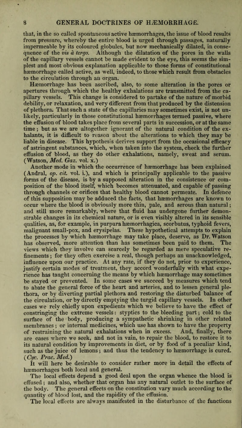 310 DIURETICS. of antiphlogistics to reduce any inflammatory tendency existing in the organs to which they are particularly directed, or in the system generally. Of the influence of general excitement over the urinary secretion, we have a remark¬ able evidence in the succession of changes which it displays in the course of common fevers. There is however an opposite state of the system, in which it is to the removal of depression and debility by means of bitters, mineral acids, steel, and other tonics, that we must look for the restoration of the due action of the kidneys, no less than that of the other secreting organs. Where serous effusions exist in large quantity, any medicines which favour their absorption, and thus bring a sudden accession to the watery portion of the blood, are apt to act as diuretics ; hence, probably, in part arises the conspi¬ cuous influence of calomel and of blue pill in augmenting the effects of squills and some other agents of a similar nature, though it may also be in a consi¬ derable measure ascribed to the stimulation of the minute capillaries and nerves of the kidney, whilst in some cases the cessation of the dropsical symptoms must be attributed to the beneficial changes wrought in inflammatory and organic affections of the heart, liver, and other internal organs. Of the saline diuretics, though some, as we have seen, reach the kidneys un¬ altered, others, particularly some of those containing a vegetable acid, undergo decomposition in the prim® vise, and appear to act chiefly by means of their alkaline bases. The principal employment of diuretics is in the treatment of the different varieties of dropsy, with the exclusion of the encysted kind, in which they are almost invariably useless and even prejudicial. They are often admissible in cases where the strength is already too far reduced to justify us in venturing on the use of drastic purgatives. The best period for their exhibition is in the day-time, as the rest is thus not interfered with, and the patient should be en¬ couraged, strength permitting, to sit up and keep himself rather lightly clothed, in order to prevent them from expending their influence on the skin; and pur¬ gatives should, for the time, be withheld. If diuretics be exhibited in the course of fever, a disease in which the urine is often retained or suppressed, the state of the bladder ought daily to be ascertained, as, from the loss of power of emptying itself, and inconsciousness of its condition on the part of the patient, great and very injurious accumulation of this fluid occasionally takes place. In the inflammatory dropsical effusions which sometimes ensue upon scarlatina, active antiphlogistic measures, as free venesection and purging, are generally much more decisive in their effects than diuretics. It is probable that diuretics are capable of more extensive application in practice than is commonly appre¬ hended. In veterinary practice they are made much use of, and with excellent results, in combatting pulmonary and other internal inflammations, as well as for the purpose of getting the animal speedily into good condition and improving the state of his hide. The action of diuretics is proverbially uncertain; hence the necessity of having a large number from which to select, and to enable us to try a variety of them in succession. In many of the cases in which they are had recourse to, their effects, even under the most favourable circumstances, are at best but tempo¬ rary, the watery accumulations speedily recurring, inasmuch as they depend on incurable organic diseases for their source. Where the dropsy is of a passive kind, or dependent on great general debility of the system, the simultaneous or subsequent exhibition of tonics and stimulants is, as we have already seen, very useful in aiding or confirming the cure. In cases of gravel and stone diuretics and abundant diluents are often had recourse to in order to render the urine less concentrated, and consequently less irritating, as well as less liable to form deposits. Under the head of diuretics we have also arranged, for convenience of re¬ ference, such medicines’ as seem to modify the sensibility of the kidneys, bladder, and urethra either by their direct action on those parts to which they are occasionally carried by the circulation, or by their stimulant or tonic in-