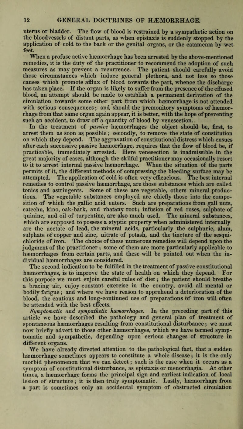 Veins, pulsation of, iii. 276. Inflammation of, iv. 24. See Phlebitis. Varicose, iv. 30. Perforation of, iv. 32. Obliteration of, iv. 32. Calcareous depositions in, iv. 33. Fatty tumours in, iv. 33. Venous pulsation, iii. 296. Obstruction, dropsy from, v. 106. Verolette, i. 388. See Varicella. Vesical Calculi, iv. 239. Treatment of, iv. 239. Injection of solvents into the bladder in, iv. 241. Galvanism, in the treatment of, iv. 241, Vesicula, characters of, i. 369. Vicarious haunatemesis, v 39. Melama, v. 46. Haematuria, v. 53. Vicarious Menstruation, iv. 310. ; v. 5. Vichy, efficacy of its mineral waters in chronic rheumatism, v. 205. Vitiligo, i. 425. Voice, loss of. See Aphonia. Vomit, Black, i. 261. See Fever, Yellow. Vomiting, treatment of, in dyspepsia, iv. 79. Vomito Negro, i. 254. Prieto, i.254. See Fever, Yellow. Walcheren Fever. See Intermittent Fever. Water Stroke, ii. 64. See Hydrocephalus. Canker, iii. 38. See Gangrcena Oris. Brash, iv. 83. See Gastrorrhcea. Wiesbaden, mineral waters, efficacy in chronic rheumatism, v. 205. TVhite Gum, i. 408. See Lichen Strophulus. West Indies, climate of, benefleial in chronic rheumatism, v. 205. Worm Fever, i. 277. See Infantile gastric re¬ mittent Fever. Worms, found in the human body, v. 227. Origin of, v. 228. Causes of, v. 229. Influence of locality, v. 229. season and climate, v. 230. food, v. 230. Seat of, v. 231. Table of the various species of, found in different organs and textures, v. 231.238. Symptoms of, v. 232. Local, v. 232. Worms, symptoms of constitutional, v. 233. Morbid appearances of, v. 234. Perforation of the coats of the intestines by, v. 234. General treatment of, v. 235. Evacuant anthelmintics, v. 235. Mechanical evacuants, v. 236. Corroborant anthelmintics, v. 237. Classification of, v. 237. Classis psychodiaria, v. 238. Acephalocystis endogena, v. 238. multifida.v. 239. Echinococcus hominis, v. 240. Classis sterelmintha, v. 240. Cysticercus cellulosa, v. 2. 241. Aniraalcula echinococci, v. 249. Diplosoma crenata, v. 241. Ta?nia solium, v. 242. Svmptoms of, v. 243. Treatment of, v 243. Bothriocephalus latus, v. 246. Distoma hepaticum, v. 247- Polystoma pinguicola, v. 247. Classis ccelelmintha, v. 24S. Trichina spiralis, v. 248. Its seat in the muscular system, v. 248. Method of examining it, v. 250. Filiaria Medinensis, v. 250. oculi, v. 252. bronchial is, v. 252. Trichocephalus dispar, v. 252. Spiroptera hominis, v. 253. Dactylius aculeatus, v. 254. Strongylus gigas, v. 254. Ascaris lumbricoides, v. 255. Symptoms, v. 256. Treatment, v. 256. Ascaris vermicularis, v. 257. Symptoms, v. 258. Treatment, v. 258 External parasites, v. 260. Pediculus, v 260. Acarus scabiei, v. 260. Pulex penetrans, v. 260. Wounds, peculiar aspect of, in scurvy, v. 81. Sec Scurvy. Yaws, i. 421. See Frambcesia. Yellow Fever, i. 254. See Fever. THE ENU London: Printed by A. Spottiswoodk, New-Street- Square.