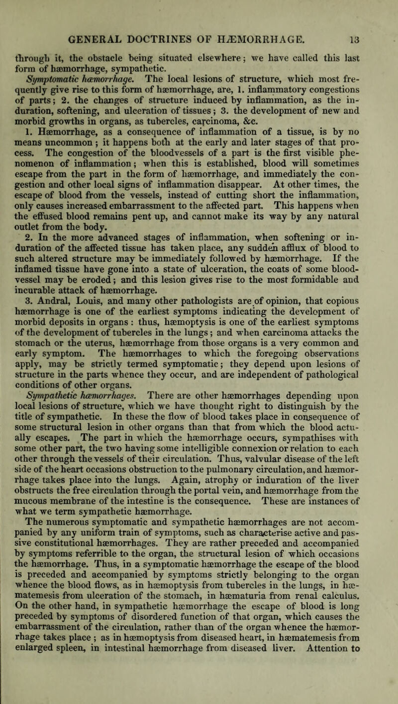 ing, often accompanied with a peculiar thrill, which characterises the tendency to haemorrhage, so that this kind of pulse has sometimes been called a haemor¬ rhagic pulse. A series of local symptoms, such as sensation of weight, of distension, of tingling or heat, is felt in the part, which, if it be within the scope of observ¬ ation, sometimes appears red and swollen; there is increased force of the arte¬ rial pulsations, and turgescence of the veins, indicating an unusual afflux of blood towards that part of the body whence the blood is about to escape; while chilliness, paleness, and shrinking of distant parts, as of the hands and feet, denote an opposite state of the circulation in them. In active haemorrhages the blood commonly escapes with rapidity: it is of a florid red colour, and has the characters of what is vulgarly termed rich healthy blood; it rarely proceeds from more than one part ; it readily coagulates, though it seldom separates completely into crassamentum and serum. In pro¬ portion as the blood continues to flow, the signs of local congestion or hyper- temia disappear; the person is sensible of relief, and feels stronger, more lively, and less oppressed than before; the heart ceases to act with inordinate force ; the pulse regains its freedom and natural condition; and the circulation be¬ comes more equable through the extremities. This kind of haemorrhage is, as has already been mentioned, its own remedy, and ceases after the discharge of a certain quantity of blood. Should the quan¬ tity lost be excessive, then we witness the usual train of symptoms resulting from great loss of blood. Passive haemorrhages are characterised by symptoms and consequences of an exactly contrary nature. They occur in individuals who are naturally feeble, or who are weakened by disease, fatigue, imperfect nourishment, or profuse discharges. The flux is not preceded by constitutional excitement, nor fol¬ lowed by any relief, but, on the contrary, by an aggravation of the general symptoms. The effused blood is generally dark, serous, and little disposed to coagulate; it would be commonly described as poor blood; it often oozes slowly for a considerable period, and from several organs at the same time. If the quantity of blood lost be considerable, the previous debility is greatly aggra¬ vated ; the activity of the heart is not diminished; the face, the lips, the tongue become pale; the complexion assumes a peculiar waxen tint, and the surface of the body loses its temperature. The haemorrhage thus leaves the individual in a worse state, and does not suspend the further escape of blood; indeed, pas¬ sive haemorrhages both resist the means of cure, and are more likely to recur in proportion as they have been profuse, or have continued for some time. We shall now proceed to indicate those conditions which appear most fa¬ vourable to the occurrence of either form of constitutional haemorrhage, and thence direct attention to the most probable explanations of the cause of the escape of the blood. We have already stated, that active haemorrhages occur in persons who are exposed to the influence of those causes which tend to pro¬ duce plethora. To understand precisely what is meant by this state of gene¬ ral plethora, it is necessary to remember the physiological doctrine, that the whole vascular system is constantly distended beyond the caliber of the vessels when free from any distending force. When the flow of blood through the ar¬ teries is diminished, their caliber contracts, and frequently they become even impervious. The correct notion of plethora is, that this state of distension of the vascular system is greater than what it is presumed to be in health. It is easy to perceive, that in persons who live fully, and who lead an inactive life, there should be a greater quantity of blood formed, and consequently a preter¬ natural distension of vessels. Fulness of habit and a florid complexion are some of the more obvious marks of the existence of general plethora. We also trace its effects in the tendency to local capillary congestions or local hypevaunia, to inflammation, and, lastly, to haemorrhage. The frequency of local congestions, combined with local haemorrhage in plethoric individuals, gives support to the hypothesis,