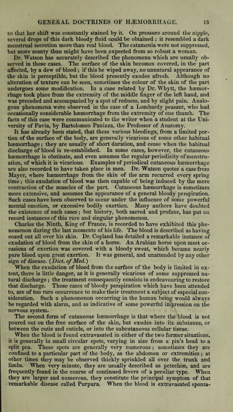 blood has appeared to have been extravasated where it is found coagulated; and so far from the majority of such individuals having died from haemop¬ tysis, as remarked by Andral, many have not had that symptom at all, or only in a very slight degree. Another but rare form of bronchial haemorrhage arises from the ulceration of the mucous membrane and perforation of the coats of some subjacent pul’ monary bloodvessel. Dr. Carswell has recorded and delineated a case of this kind, where scrofulous ulceration made its way through a large bronchus, and perforated a contiguous branch of the pulmonary artery. Through this direct communication the blood escaped so abundantly, that the case proved fatal in less than a quarter of an hour. The sac of an aneurism of the thoracic aorta will sometimes compress and cause the absorption of the walls of a bronchial tube ; at length the blood bursts into the bronchus, and the profuse haemoptysis proves rapidly fatal. The source of the haemorrhage in haemoptysis may be the vesicular struc¬ ture of the lungs. A sanguineous exhalation into the pulmonary parenchyma is much more frequent than is generally supposed ; and, no doubt, many per¬ sons die with this lesion of the lungs without its having been suspected, be¬ cause it is not always accompanied by haemoptysis. This kind of pulmonary' haemorrhage has not been so long known to pathologists as the former : it was first accurately described by Laennec, under the name of Pulmonary Apoplexy. The extravasated blood is found coagulated, blocking up the vesicular struc¬ ture of a certain number of lobules of the lungs: these masses are hard, dark, and generally circumscribed: their section presents a dark granular surface, almost like a piece of damson cheese : upon scraping the surface the blood is removed, and the parenchyma of the lung becomes very visible: sometimes the surrounding tissue is unaffected; at other times fluid blood is found in the adjoining smaller ramifications of the bronchi. Sometimes the extravasated blood is not confined to the smaller bronchi and the air-cells of certain lobules; but these latter are ruptured; the blood then escapes into the interlobular cel¬ lular tissue; the parenchyma of the lung is broken down by the extravasated blood, which collects in clots in a cavity hollowed out of the substance of the lung. This, says Andral, is a true pulmonary apoplexy, very different from the former, where the blood is merely extravasated and coagulated in the bronchi and air-cells: in this latter lesion the pulmonary tissue is actually lacerated by the effused blood, just as the medullary substance is in cerebral apoplexy.” (Op. cit. vol. iii. p. 511.) The extravasation is sometimes so considerable, that the structure of one lobe or more of a lung may be almost obliterated and reduced to a sort of pulp, consisting of liquid and coagulated blood. The extravasated blood may not only lacerate the substance of the lung, but also the pleura, into the sac of which it escapes in considerable quantities. Andral has recorded an instance of this kind, where a phthisical patient was seized with aggravated dyspnoea, bloody sputa, with the physical signs of pleurisy of the left side. After death the lower lobe of the left lung was found lacerated by the extravasation of blood, which had made its way into the pleura, and excited pleurisy. (Clin. Med. vol. ii. p. 167.) When the pulmonary apoplexy is of small extent, it is not followed by immediate death : the individual may survive days and weeks. M. Bouillaud has recorded a case where a mass of pulmonary apoplexy was surrounded by a well organised cyst, of which the internal surface was probably destined to accomplish the absorp¬ tion of the extravasated blood. (Arch.de Med. Nov. 1826.) It would seem that, in this case, the same series of processes was about to be performed around this mass of extravasated blood, as pathologists have so often observed taking place after cerebral apoplexy. Causes. The causes of haemorrhage from the respiratory organs are some¬ times general and constitutional; in other cases purely local and physical. Constitutional haemoptysis is in some instances of an active, in others of a passive nature; or it may be merely vicarious of other natural or habitual