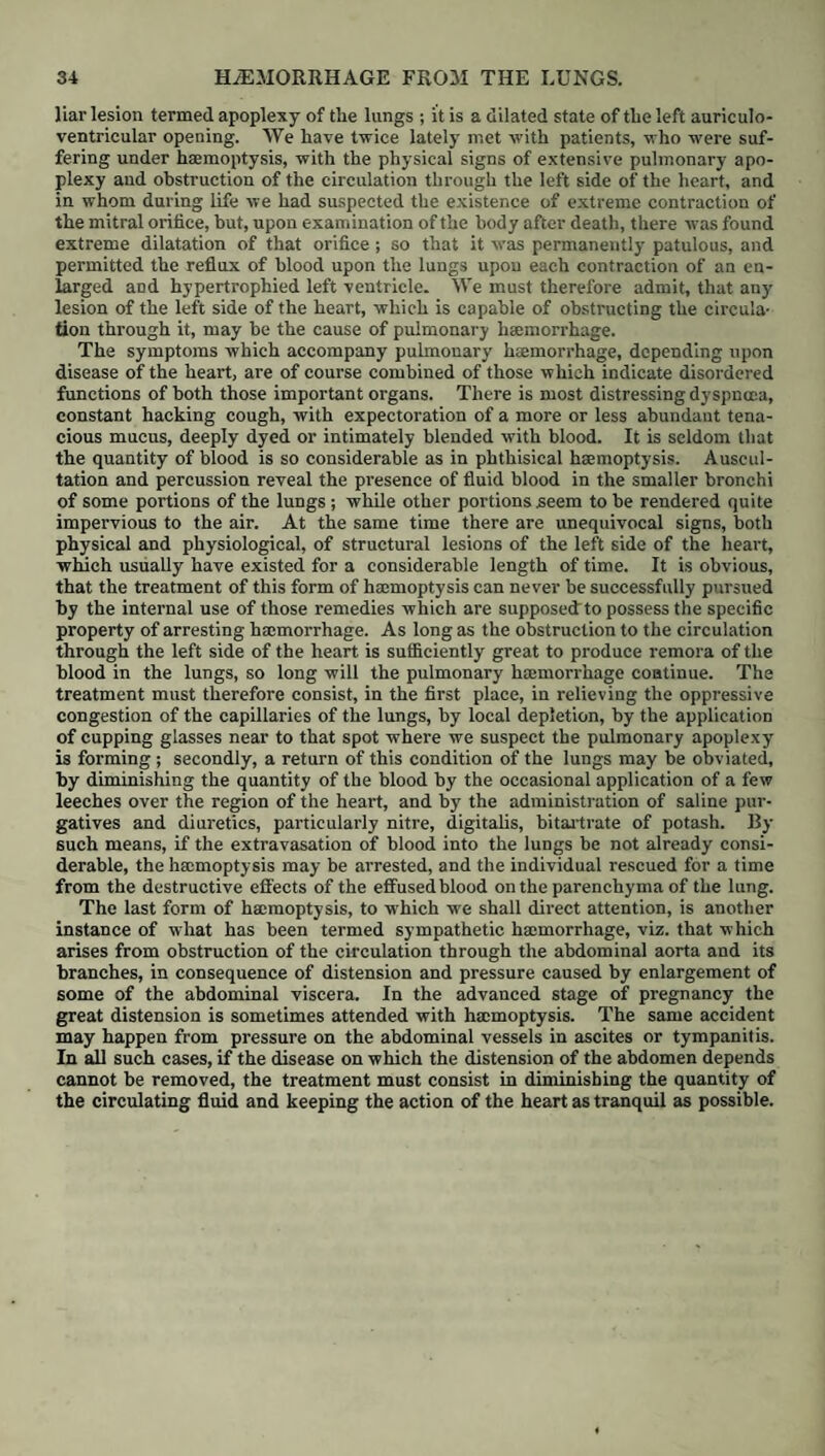 together with exasperated haemorrhoids, and painful prolapsus of the bowel. The vulgar notion that the enjoyment of health is impossible where there are not one or more alvine evacuations daily, has given rise to a greater amount of suffering in England than perhaps any other erroneous medical idea of our day. The natural habit of different individuals differs ab origine in respect to the frequency with which their bowels ought to be moved, and any attempt to compel all under the same standard, cannot fail to be productive of disagree¬ able consequences. The temporary stimulus which a purgative imparts to the system, is often mistaken for the feelings of health, and contributes not a little to the perpetuation of the erroneous practice. Thus Lord Byron was tempted to have very frequent recourse to saline aperients, from finding that their operation was followed by an immediate though evanescent rise of spirits, superior to that caused by any vinous stimulant. As long as a person feels well, the mere interruption of the alvine evacuations for a day or two should by no means be considered as invariably affording grounds for the exhibition of opening medicine. By waiting, and trusting to the efforts of nature, and the effects of food of a more laxative quality, the bowels will generally return to their duty very speedily, provided a habit of undue purgation has not already been formed ; and even then, recourse for a few weeks to some natural saline mineral water of happy composition, though perhaps of feeble ingredients when taken separately, will often re-establish the muscular tone and secretory power of these parts. In weakly patients, and pregnant and menstruating females, violent purgation is peculiarly inappropriate: in passive dropsies likewise the employment of energetic cathartics requires great circumspection : in hydrothorax in particular occurring in the aged or debilitated, they are rarely if ever admissible, and have appeared in some instances decidedly to accelerate the fatal termination ; and even in those cases of dropsy of the cellular membrane or abdomen, where drastics or hydragogues are called for, they should not be uninterruptedly ad¬ ministered, and the strength will often require to be supported under their use by tonics and stimulants and a light but nutritious diet. When a tendency to haemorrhoids exists, aloetie purgatives, from their proneness to cause irritation of the lower bowels, are generally improper, and should give way to aperients of the mildest description, such as castor oil in gradually decreasing doses, or olive oil, sulphur, and cream of tartar, or some of the saline mineral waters. In dysentery too, where aperients are required, none but those of the gentlest kind should be ventured on. As to the purgative effects of oil of turpentine, the error of supposing them very violent was till of late years common, and it is now well known to be a medicine of great value and mild operation, espe¬ cially when given in pretty full doses along with castor oil, or even with sweet oil, by the mouth or in injections, and to be peculiarly serviceable in those cases of low fever where the evacuations are very fetid and unnatural, and meteor- ism exists, as well as in spasmodic affections, colic, melsena, and worms. From its stimulant nature it is often admissible in cases of fever, where great sinking precludes the use of more debilitating aperients. Of the methods best suited for correcting the irritating and sickening tendency of some purgatives, we have already spoken in our preliminary remarks. Those of a very potent nature should rarely be given, save in divided doses repeated at moderate intervals, and for the most part are much the better for being united with others of a milder and somewhat dissimilar operation. Calomel or blue pill forms a useful adj unct to many, when only occasionally had recourse to, as they both possess a great power of correcting unhealthy secretions, and are peculiarly applicable where the tongue is white and slimy, the conjunctiva of a yellowish tinge, and the skin arid and discoloured: at the same time, against the habitual use of mercury as an aperient, whether in the diseases of infancy or of adult age, we can scarcely warn the young practitioner too strongly. When our object is to lower excitement and to diminish the quan-