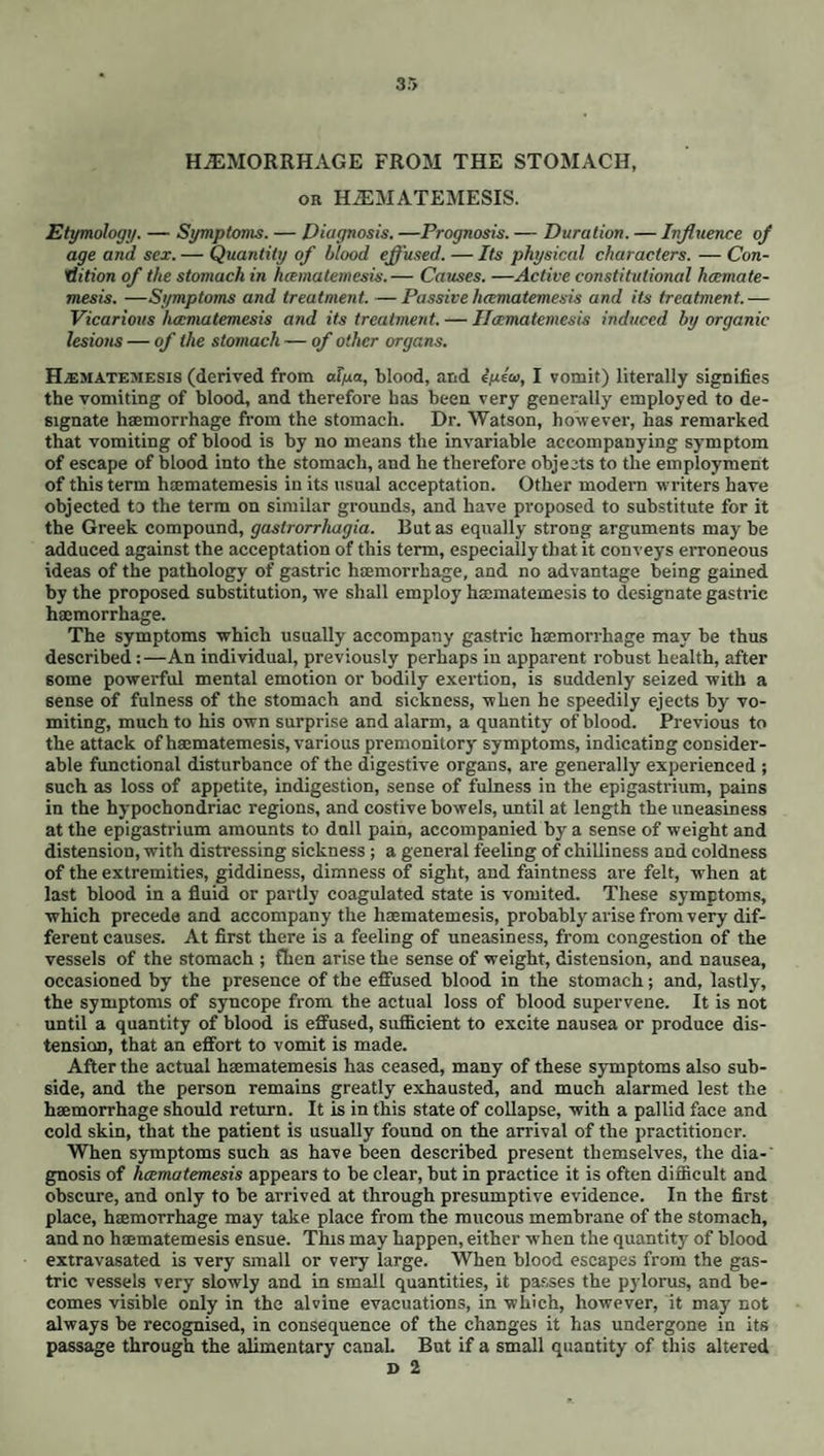 tity of blood circulating in the system, the regular employment of the saline ape-* rients is the most appropriate and least permanently debilitating. The state perhaps of all others in which the use of purgatives is the most unexceptionable and productive of the most certain relief, is that where, along with an unusual feeling of anorexia, the tongue, broad, flabby, and without redness of its point or borders, is loaded with a white or brownish fur, the ab¬ domen distended but free from acute pain even on pressure, and the urine of a muddy or bilious appearance. It is not always possible to fix on the precise dose most suitable to a given case, even in respect to the mildest and most used aperients; and, generally speaking, their operation can be most satisfactorily adapted to the object we have in view by administering them in divided doses, at intervals of from two to six hours. Where purgation is necessary, and yet the patient is incapable of swallowing, as in apoplexy and the comatose state induced by narcotic poisons, &c. a drop of croton oil placed on the tongue will often suffice to open the bowels most effectually, or the stomach-pump or enemata may be had recourse to. In very obstinate obstruction of the bowels purgatives may sometimes be rendered effectual by combination with narcotics, by premising venesection, dashing cold water on the extremities, by giving mercury to salivation, or by the cautious use of tobacco in the form of enemata, or of fomentation, or fi ft ally by the employment of the exhausting syringe introduced into the rectum. Where enemata are had recourse to, in such cases, they ought to be of large size and very active ingredients. An emulsion containing turpentine, castor oil, and assafoetida, is often very effectual. We are frequently obliged to employ injections in cases of habitual constipation, where the stomach will not bear, or appears to be weakened by the use of aperients; but the diurnal use of the former is scarcely less to be deprecated than that of the latter, and will at length almost invariably disappoint us. In cases of permanent or mechanical obstruc¬ tion in the rectum, however, they constitute a valuable resource. An attempt is here made to group them according to their respective energy. The same purgative however, it must be remembered, acts with a very different degree of force on different individuals, and even on the same individual under different circumstances. 1. The stronger Purgatives. R Pulv. Jalap, gr. x. Calomelanos gr. v. Pulv. Arom.gr. ij. M. Fiat Pul vis, statim sum. R Hydr. Chloridi gr. ij. Pulv. Scam. gr. iij. Sacch.gr. ij. Pulv. Zing, gr.ij. M. Fiat Pulvis. R Pulv. Rhei gr. xv. Calomelanos gr. iij. Pulv. Zing. gr. ij. M. Fiat Pulvis. R Pulv. Jalap, gr. xij. Potass* Bitart. 3 ss. Pulv. Arom. gr. ij. M. Fiat Pulvis. R Calomelanos gr. iij. Pulv. Scam. Comp, gr. x. M. Fiat Pulvis, bis in septimanA sum. (In Worms and morbid state of the intestinal secretions ; incipient Hydroce¬ phalus, &c.) R Infus. Sennse Comp.Jv. Potass. Tart. 3j- Tinct. Sennas, Tinct. Jalap, aa 3 iv. Syr. Rhamni 3iij. M. Sumat quartam partem statim, et rep. dosis quartA quAque horA donee plene respondeat alvus. R Hydrarg. Submur. gr, v. Pulv. Antim. agr.iv. Extr. Papav. gr. iij. M. Divide in Pil. ij. horA somni sum. (In this and the preceding formulae we have used the three synonymes of Calomel promiscuously, . s the prescriber ought to be familiar with each.) R Hvdr. Chlor gr.iij. Pulv. Jacobi Veri.gr.iij. Extr. Col. Comp. gr. iv. Extr. Hyosc. gr. ij. M. Divide in Pil. ij. pro dose sum. R Pulv. Jalap, gr. x. Pulv. Rhei gr. v. Calo¬ melanos gr. iij. Pulv. Cinnam. Comp, gr. ij. M. Fiat Pulvis. R Pulv. Jalap., Potass. Tart, aa gr. xv. Sacch.3j. Olei Caryoph. TR ij. M. Fiat Pulvis ex aquae flor. aurantii cyatho sum. R Soda? Sulph. 3 ss. Antim. Potassio-tart. gr. j. Aquae 3 iv. M. Fiat Haustus Emetico-catharticus. R Senn® Fol. 3 ss. Aquae Ferventis lb j. Ma- ceraetcola. AddeSodteSulph.Sss. Vini Antim., Potassio-tart. 3 j. M. Fiat Enema. (In Painter’s Colic.) R Vini Colchici Sem. 3 ij. Magn. Carb. 3j. Aquae Cinnam. 3 iij- Fiat Mistura, cujus sumat cochl.j. ampl. tertiis horis. (In Gout, an aperient pill having been pre¬ viously administered.) R Acet. Colch. 3 ss. Magn. Calcin. 3 iv. Magn. Sulph. 3 vj. Syr. Croci 3 ss. Aquae Menthae Vir. 3v. M. Fiat Mist., cujus sumat quarfam partem sextis horis. (Use as in the preceding.)