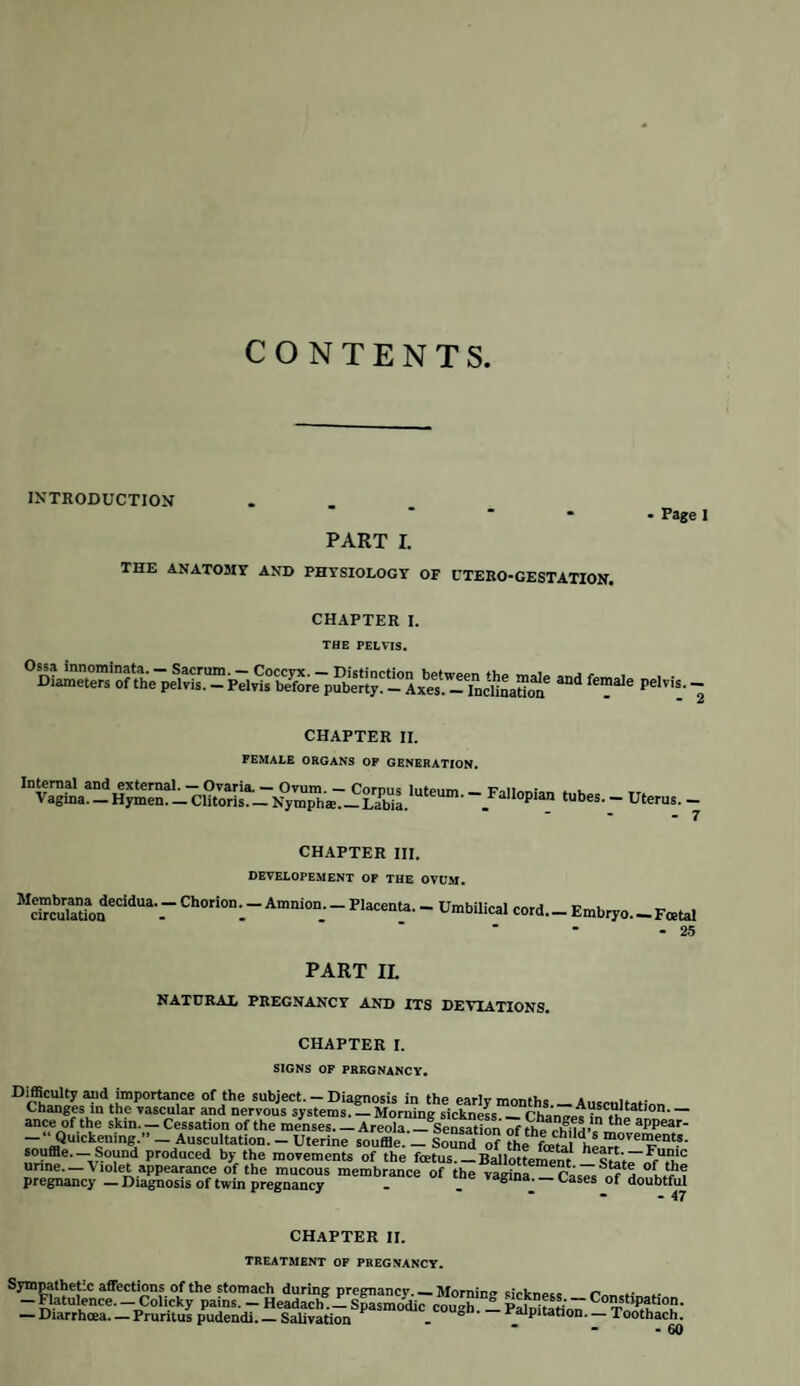 156 MIDWIFERY OPERATIONS. inches, beginning at about two to four inches below the navel, and terminating at rather less than that distance above the symphysis pubis. The peritoneum is usually divided with a bistoury and director, and the wound through the uterus made an inch or two shorter than that of the abdominal integuments. If, on dividing the uterine parietes, the placenta presents, it must be separated, and removed as quickly as possible to one side, the membranes ruptured, and the child extracted; after which the uterus rapidly contracts, and thus pre¬ vents all fear of haemorrhage : for this reason the sooner the child is removed the better, as otherwise the uterus is apt to contract upon a portion of it when passing through, the wound, and thus retain it. It is desirable to remove the membranes as far as possible, especially from the os uteri, to allow of a free discharge from the uterus per vaginam. No sutures are needed for the uterine incision : the contractions of the organ not only diminish its length, but gene¬ rally bring its edges into sufficiently close contact. Some discrepancy of opinion has existed respecting the treatment of the ex¬ ternal wound : sutures are of course the most secure means of retaining the edges in apposition, but they produce great suffering, and, from taking up a good deal of time, delay the closing of the abdominal wound more or less; whereas straps of sticking-plaster are applied much quicker and without any suffering to the patient. To do this most effectually it will be advisable to arrange them under the loins previous to the operation : they should be from five to six feet long, and the ends may be rolled up until wanted ; the wound can thus be in¬ stantly closed and in the most secure manner. Where the operator finds it ne¬ cessary to use sutures, he must avoid puncturing the peritoneum as far as pos¬ sible : the lower inch of the wound should be left open to allow any matter to drain out, and the whole dressed according to the common rules of surgery. The patient should be placed upon her side with the knees bent to relax the abdominal parietes. A grain of the hydrochlorate of morphia has been given in these cases with the best effects, having procured sleep and allayed the disposition to spasmodic coughing and vomiting, which so frequently exists after the operation. One of the greatest triumphs of modern surgery is the performance of this dangerous operation four times successively on the same patient. The first operation was performed in June 1826, the woman being then in her twenty- ninth year, the second in January 1830, the third in March 1832, and the fourth on the 27th June 1836. The second operation was performed by Wiedemann of Kiel, and scarcely lasted five minutes; nor does it appear that the patient’s sufferings were very great, for the application of sutures on this occasion elicited more complaint than all the operations put together.* History. Although the early records of the Csesarean operation are not very distinct, still we possess sufficient data to pronounce it of very considerable an¬ tiquity. The earliest mention of it shows that it was at first used merely for the purpose of saving the child by extracting it from the womb of its dead mother, a law having been made by Numa Pompilius, the second king of Rome, forbid¬ ding the body of any female far advanced in pregnancy to be buried until the operation had been performed. The mythology of the ancients refers to two cases of an exceedingly remote period where a living child was taken from the dead body of its mother : these were the birth of Bacchus and of iEsculapius; but as these traditions are so en¬ veloped in allegory and mystery, it is difficult to come to any other conclusion than a mere inference of the fact: one circumstance however connected with the birth of Bacchus is curious, viz. that his mother Semele died in the seventh month of her pregnancy. The oldest authentic record is the case of Georgius, a celebrated orator born at Leontium in Sicily, b. c. 508. Scipio Africanus, who lived about 200 years later, is said to have been born in a similar manner. There is no reason to * For the particulars of this interesting case we must refer our readers to the British and Foreign Med. Review, vol. ii. p. 270.; and also to vol. iv. p. 521.