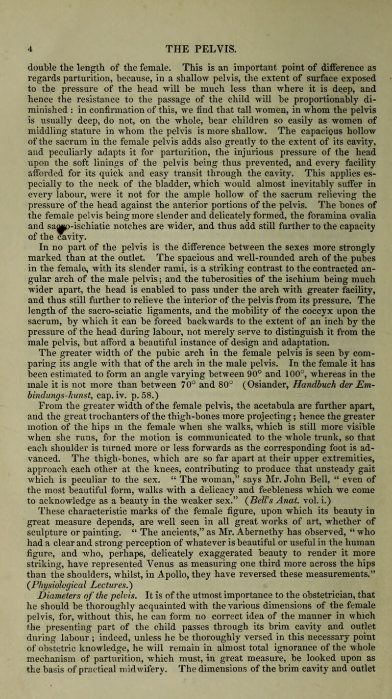 252 DYSTOCIA. to suppose that he was ignorant of the real nature of these cases: certain it is that his opinion could scarcely be called a decided one. Smellie mentions that “ the edge or middle of the placenta sometimes ad¬ heres over the inside of the os internum, which frequently begins to open several weeks before the full time ; and if this be the case, a flooding begins at the same time, and seldom ceases entirely until the woman is delivered • the discharge may indeed be intermitted by coagulums that stop up the passage but when these are removed it returns with its former violence, and demands the same treatment that is recommended above.” His cases contain no ob¬ servation beyond the recital that a considerable haemorrhage had occurred the placenta had been found presenting, and that he had turned the child. In his sixth case (Collect. 33. No. 2.) which is dated 1752, it is evident that he was ignorant of what had been said upon the same subject by Giffard and Portal; foi he observes, “ This case being uncommon, I was uncertain at first how to proceed; but at last considering with myself, if I broke the membranes to evacuate the contained waters, so as to allow the uterus to contract and restrain the flooding, the foetus would be lost by the pressure of the head against the funis (which presented) in the time of delivery. I resolved in order to prevent this misfortune to turn the child, and bring it along in the preternatural way, which would give it a better chance to restrain the one, and save the other, if the operation could be performed in a slow cautious manner. This forms the amount of his observations on this important subject, and therefore justifies the observation which Dr. Rigby has made, viz. that there are no practical inferences drawn from the cases; nor in his directions about the management of floodings, are there any rules given relative to this situation of the placenta. Rcederer decidedly stands pre-eminent, as being the first author who gave a distinct and complete description of this species of haemorrhage; he points out the cause of it, and accurately describes its symptoms and mode of attack; he shows that the placenta may be entirely or partially attached to the os uteri; that in the one case the haemorrhage will be very profuse, and artificial assistance will be required; in the other it will be slighter and in many cases it may be left to nature.* Levret, cotemporaneously with the first edition of Rcederer’s work, published at Paris a valuable paper on placental presentation, which, with the above- mentioned chapter of Rcederer, must be looked upon as the first observations in which this form of haemorrhage was made a distinct subject of consideration. Although Levret has in no wise claimed the merit of being the first who had noticed the fact of the placenta being implanted upon the os uteri, still there can be no doubt that to him and Rcederer we are indebted for having first investigated the subject, and called the attention of the profession to its peculiar characters. Levret has reduced his observations under three heads, viz. that the placenta is occasionally implanted over the os uteri, that haemorrhage under such cir¬ cumstances is inevitable, and that the safest mode of remedying this accident is the accouchement force. He has also added a few valuable remarks, but by far the greater part of the essay is occupied with theoretical arguments to prove that it is impossible for the placenta, which had been attached to the fundus, to sink down to the os uteri. Indeed, beyond stating the three above-men- ,• t THe le.co?.d .editi°n of Roederer’s admirable Elements Artis Ohsletricice, which was pud- hshed by his d^tmguished successor, Wrisberg, in 17GG, Ihree years after his death, is that which is chiefly known, although it never had an extensive circulation in this country The means of communication with the Continent at that time were very different to what they are at present; and although none can. regret more than ourselves that Rcederer’s work should have passed unnoticed in Dr. Rigbv’s Essay on Uterine Hemorrhage. still we feel assured that the liberal portion of the medical world, whether in this or other countries, will not attribute this omission to a disingenuous suppression of his name, but rather to the more probable circum¬ stance that, residing in a provincial town, and actively engaged in the arduous duties of an extensive country practice, Dr. Rigby had not enjoyed an opportunity of consulting the work ; at any rate, we have good reasons to know that he never possessed it.