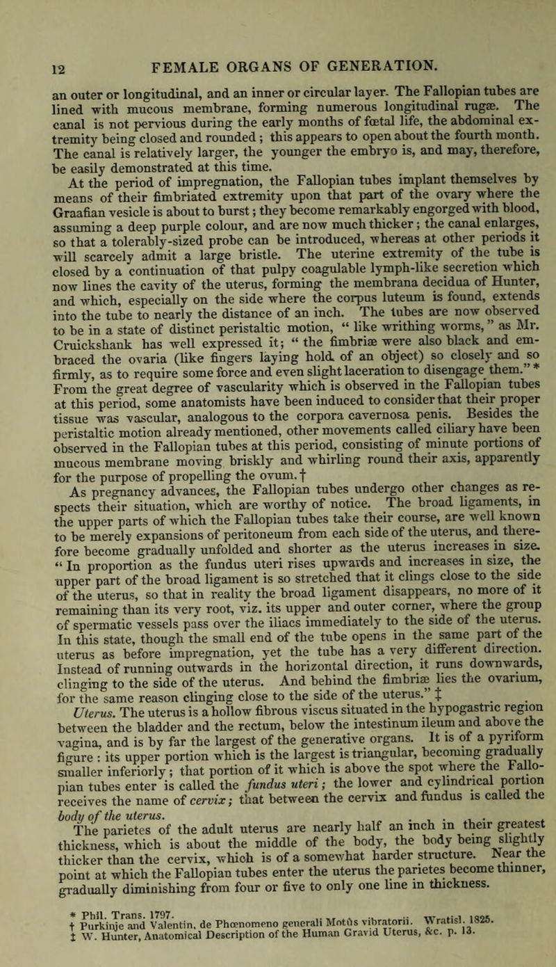 FEMALE ORGANS OF GENERATION. 21 marked in primiparas; whereas in women, whose abdomen has been distended in previous pregnancies, little or no convexity of the navel is produced until a later period, and not always even then, the umbilical depression being merely diminished in point of depth, and its folds not so strongly marked. • The movements of the child are now perfectly distinct; the portio vaginalis is still shorter, and approaches more and more to the upper part of the hollow of the sacrum. The anterior portion of the inferior segment of the uterus, or that part which extends from the os uteri towards the symphysis pubis, is now consider¬ ably developed and convex, and on pressing the point of the finger against it the presenting part of the child will be felt. When this is the head, as is usually the case, it will feel like a light ball which rises when pushed by the finger, but which, if the finger be held still, in a few moments descends and may again be felt. In the eighth month the fundus has risen half way between the umbilicus and the scrobiculus cordis. The ab¬ domen has increased considerably in size, and has become more convex ; the umbilical depression in primi- parse has entirely disappeared. The portio vaginalis is still shorter, being barely a quarter of an inch in length. The os uteri is so high up as not to be reached without difficulty ; the presenting part of the child can be distinctly felt. ........... .. . In the ninth month, the fundus has reached nearly to the scrobiculus cordis, and by the end of the month is quite in it; this is more especially the case with primiparse: the anterior parietes of the abdomen not allow¬ ing the fundus to incline so strongly forwards, the oppression of breath¬ ing is therefore more marked in them than in multipara;, for the fundus uteri rising so high prevents in great measure the action of the diaphragm, so that the chest is ex¬ panded by other muscles; hence the shortness of breath and inability Cervix uteri in the ninth month. of moving, so frequently complained of at this period of utero-gestation. The portio vaginalis is still shorter, and in the primipara forms little more than a soft cushiony ring which marks the os uteri. The inferior part of the uterus is becoming more spherical, and is usually occupied by the presenting part of the child: this latter is no longer so moveable as before, its size as also its we ght being evidently increased. That portion of the uterus which extends between the symphysis pubis and os uteri is now not only more convex but lower in the pelvis than the os uteri itself. During the last four weeks of pregnancy a considerable change is observed. The fundus is now lower than it was in the preceding month, being about half way between the scrobiculus cordis and umbilicus ; the abdomen has, as it is called, fallen; and from the diaphragm being now able to resume its functions the breathing becomes more easy, and the female feels more comfortable and capable of moving about. On examination per vaginam the anterior portion of the inferior segment of the uterus will be felt still deeper in the pelvis: if the head presents it distends this part of the uterus, so that, in many cases, we have to pass the finger round it before we can reach the os uteri, which is now in the upper part of the hollow of the sacrum. All traces of the cervix have now disappeared, it having been required to complete the full developement of c 3