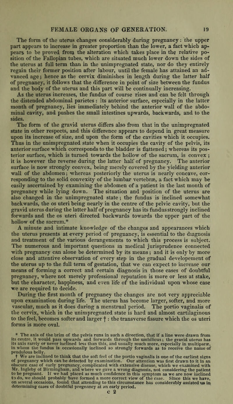 the external parts more completely. If the pains he violent, and the impulse to strain very considerable, we must desire the patient to lie as passive as she can, and do her best not to bear down, for otherwise the head is sometimes driven through the os externum with a single effort, and the mischief done in spite of all our care. The support of the perineum has been variously directed by different authors ; we prefer using the left hand, because then we have the right at liberty for any manipulations which may be necessary, such as examining if the cord be round the child’s neck, &c. &c. It is awkward at first, because it requires the hand to be considerably twisted, and makes the wrist ache a good deal; but a very little practice soon conquers this slight difficulty, and the superiority of the mode will then be apparent. As our object is not merely to support the perineum, but to direct the head as much forwards under the pubic arch as possible, in order that the anterior portions of the os externum should undergo their share of dilatation, and thus in some measure spare the perineum, the chief pressure should be applied near to the sphincter ani, gradually dimin¬ ishing it up to the fraenulum perinci in front: for this purpose, the left hand protected by a napkin (partly for the sake of cleanliness, and partly for the purpose of having a firmer hold upon the parts, and preventing it slipping) should now be applied with the palm in the vicinity of the sphincter ani, so that the tips of the fingers should project somewhat beyond the fraenulum; the whole should be laid as flat and close to the part as possible. In order that we may be sure of the hand being applied exactly along the raphe of the perineum, we should guide it by the examining finger of the right hand, bearing in mind, that when we place this against the posterior margin of the os externum, and bring the middle finger of the left hand in contact with it, we shall hold the left hand in the desired direction. It is desirable also to hold the examining finger of the right hand against the fraenulum perinei when a pain comes on, because then we know exactly when the tension of the perineum is becoming such as to endanger its integrity, and when the head is about to pass out. Until this moment the fraenulum is seldom on the stretch, although the rest of the perineum is : hence we need not apply our support until now, and thus give the parts the full benefit of the dilating force, which the head exerts upon them, until the very last instant. To relax them still further, the patient’s knees ought not to be separated by a pillow or cushion placed between them, as is usually done, although it must be confessed that in some cases she is relieved by it. In applying the left hand, to support the perineum, it should be placed somewhat more backward than the spot which we intend to support; for by this means we are enabled to push the soft parts somewhat forwards, and thus relax them. By this means, also, we not only direct the head against the other parts of the os externum, but avoid the danger of its perforating the peri¬ neum. When the moment of greatest distension arrives, the process cannot be too slow; we must therefore desire the patient not to bear down, and en¬ deavour, if possible, to make the head remain in the state of crowning until the next pain comes on : the os externum having been held for some moments at its utmost state of dilatation, permits the head to pass with greater ease and safety. As the globe of the head passes forwards and emerges through the os externum, we feel the posterior portions of the perineum become soft and lax, while the forehead, followed by the face, and lastly the chin, glide over the anterior margin of it. The passage of the head is not the only moment of danger to the perineum, for laceration is even still more liable to be produced during the expulsion of the shoulders; any slight rupture of the anterior edge is now apt to be con¬ verted into a considerable laceration, unless the support be continued until the thorax be expelled. We have already stated that the fraenulum perinei is generally torn through in a first labour ; but the laceration ought not, if pos¬ sible, to extend further, because serious injury may be produced either to the vagina, or even to the sphincter and rectum. To say, however, that laceration