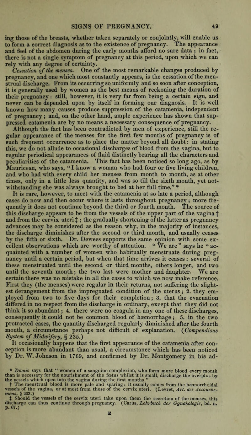 of general or local debility; from a deranged condition of the digestive organs; from passions or affections of the mind; from hereditary temperament,'’con¬ stitution, or peculiarity ; from the patient’s age, being either very youn°- or considerably advanced in years, and pregnant for the first time ; from plethora, general or local; from rheumatic affection of the uterus; and from uterine inflammation. The contractions of the uterus may be mechanically impeded, by tumours imbedded in its substance; by organic diseases, as schirrus, cephaloma, and haematoma ; cicatrices from former ulcerations or rupture, or by any other cir¬ cumstances which interrupt the action of the longitudinal fibres upon the os uteri. From debility. Where uterine action is insufficient from debility, the pains are feeble, and do not appear to act in the right direction; they are frequently attended with much greater suffering than might be expected from their in¬ efficiency ; the intervals between the pains are unusually long, the pains them¬ selves are very short, or, after a while, cease altogether. This condition, when depending on general debility, may be the result of previous disease, loss of blood, or other debilitating evacuations, poverty, with its attendant miseries, depressing passions of the mind, and health broken down by intemperance. The contractile power of the uterus itself may be injured by previous leucorrhoea or menorrhagia, by abortions, or by attacks of haemorrhage during the latter part of pregnancy ; it may be weakened by over-distension of the uterus, either from plurality of children or too much liquor amnii, by the patient exerting herself improperly at the commencement of labour, straining violently, and endeavouring to bear down before she is involuntarily compelled to do so by the presence of the head in the vagina. It may also be produced by the membranes giving way too soon, as is so frequently observed in first labours. From derangement of the digestive organs. We have already described the change which takes place in the relation between the uterus and other organs, as soon as it passes into a state of action. The intestinal canal stands foremost in the influence which it exerts upon the uterus; whether it be from con¬ stipation or diarrhoea, irritation from acrid contents, &c. it will greatly modify, and even derange, its contractile power; the pains cease to be genuine uterine contractions, and assume a spasmodic character, producing much painful griping and pinching about the front and lower part of the abdomen, without any of that regularity of interval and duration, and gra¬ dual accession and recession, which mark the presence of real labour pains, and, we need scarcely add, with little or no effect upon the progress of the labour itself. These griping colicky pains appear to supersede the true process of parturition, and either to prevent the uterus acting with due re¬ gularity and effect so long as they last, or so to pervert its action as to produce a species of metastasis towards other organs. The pains lose their peculiar character as the expelling powers of the uterus; they cease entirely, and the patient is suddenly attacked with dyspnoea, cramps in the extremities, violent shivering, great restlessness, intense headach, delirium, convulsions, or even mania. Wherevei' the action of the uterus is deranged by gastric or intestinal irri¬ tation, the abdomen is generally more or less tender in front, particularly over the symphysis pubis ; the os uteri is thin, tense, and rigid ; the vagina is hotter than natural; the secretion of mucus is sparing; and both os uteri and vagina are more than usually tender to the touch. From mental affections. The mind is capable of influencing the action of the uterus during labour in a remarkable manner, not only where it is suffer¬ ing from depressing emotions, as grief, great anxiety, or painful anticipations as to the result, but from causes of a much slighter character, which are nevertheless well worthy the attention of the practitioner: his sudden appear¬ ance in the room, without the patient having been properly warned of his arrival : the dread of an examination ; or annoyances of a much slighter cha-