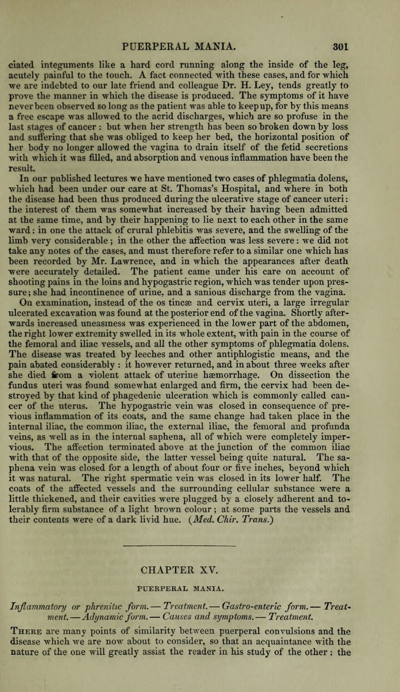 with a profuse discharge of blood, which generally increases as the dilatation proceeds. The peculiar feature of this species of hemorrhage, necessarily accompanying the commencement of every labour where the placenta is implanted over the os uteri, was first fully described in this country in 1775 by the late Dr. Rigby in his classical Essay on the Uterine Hemorrhage which precedes the Delivery of the full-grown Foetus, a work which has been justly looked upon, both in England and the Continent, as the great source to which we are indebted for our practical knowledge in the management of these dangerous cases. History. There is abundant evidence to prove that sudden attacks of hae¬ morrhage during pregnancy, attended with circumstances of great danger to the life of the mother and her child, were known from the earliest times, and es¬ pecially noticed by Hippocrates where he says, “that the after-burthen should come forth after the child, for if it come first, the child cannot live, because he takes his life from it, as a plant doth from the earth.” (De Mortis Mulierum lib. i. quoted by Guillemeau.) Hippocrates, therefore, evidently supposed that this presentation of the pla¬ centa at the os uteri was owing to its having been separated from its usual sit¬ uation in the uterus, and fallen down to the lower part of it. This view has been closely adopted by Guillemeau, to whom we are in¬ debted for having called our attention to the above passage. He has devoted his fifteenth chapter * to the management of a case where the placenta pre¬ sents, and shows that “ the most certain and expedient method is to deliver the patient promptly, in order that she may not suffer from the haemorrhage which issues from the uncovered mouths of the uterine veins, to which the placenta had been attached ; that, on the other hand, the child being enclosed in the uterus, the orifice of which is plugged up by the placenta, and unable to breathe any more by the arteries of its mother, will be suffocated for want of assistance, and also enveloped in the blood which fills the uterus and escapes from the veins in it which are open.” The operation of turning, which had been newly practised by his teacher, Ambrose Pare, and still further brought into notice by himself, at that time formed a great aera in midwifery, for it furnished practitioners with a new and successful means of delivering the child in cases where urgent danger could only be avoided by hastening labour; hence, therefore, in all cases of profuse haemorrhage coming on before delivery, it was a general rule, if the case became at all dangerous, to turn the child. Guillemeau’s explanation of the nature of placental presentations was still more explicitly adopted by Mauriceau, La Motte, and many others. Mauriceau invariably speaks of the placenta, when at the os uteri, as “ entirely detached;” and adds that “ even a short delay will always cause the sudden death of the child if it be not quickly delivered; for it cannot remain any time without being suffocated, as it is now obliged to breathe by its mouth, for its blood is no longer vivified by the preparation which it undergoes in the placenta, the function and use of which cease the moment it is detached from the uterine vessels with which it was connected: the result of this is the profuse flooding which is so dangerous for the mother ; for if it be not promptly remedied she will quickly lose her life by this unfortunate accident.” (Vol. i. p. 332. 6th ed.) He also adds, “ it must be observed that the placenta, which presents, is nothing more than a foreign body in the uterus when it is entirely separated ” (p. 333.), “ for when it comes into the passage before the infant it is then totally divided from the womb.” (Chamberlen’s Transl. p. 221. 8th ed.) In the sixteen cases which he has detailed, he has distinctly mentioned the fact in thirteen that the placenta was entirely separated from the uterus, and pre¬ sented at the os uteri. In two of these he has expressly stated his conviction that the placenta had been detached from the uterus, by the mother having In the edition which has been translated into English, a. d. 1612, it is the twelfth chapter.