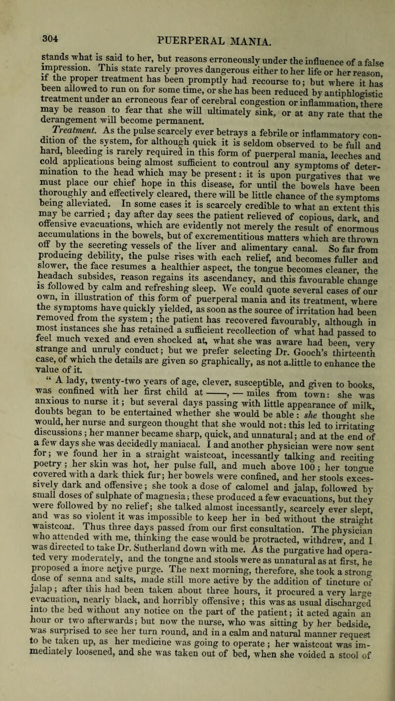 moreover approved of by Dr. Dewees as being “both ingenious and probable.” Hence, also, we may reverse our position, and say, that in a case of partial pre¬ sentation of the placenta, we shall seldom find the haemorrhage very profuse, until the os uteri has attained a considerable degree of dilatation. Besides the portion of placenta which presents, there will be also a bag of membranes occupying the remaining portion of the opening; we shall rarely, if ever, meet with those difficulties connected with a contracted and unyielding state of the os uteri •which we described in cases of central presentation; and if the hand require! to be introduced, which is not often the case, it will seldom experience much opposition. Treatment. In our treatment of partial presentation of the placenta, we must be guided, in a great measure, by the strength of the pains and the degree of dilatation which the os uteri has attained: the extent to which it is covered by the edge of the placenta, must also be taken into consideration. Where the pains are strong and active, the pressure of the membranes dis¬ tended by liquor amnii against the mouth of the womb will be sufficient to check the hemorrhage; if not, by rupturing them we shall be enabled to let off the liquor amnii, and thus allow the head to press directly upon the os uteri, and act in the double capacity of a plug and compress. Where the pains are slow and inactive, the rupture of the membranes will diminish the size of the uterus, and thus excite it to more powerful contraction; if not, a dose of secale comutum, repeated according to circumstances, will be of great assistance. If the patient has suffered a good deal by the loss of blood, a little beef-tea, in small quantities frequently repeated, will rouse the powers; wine or a little brandy may also be given at intervals; but unless the prostration be very serious, we have not found stimulants so useful as beef-tea, which is usually, also, much more grateful. CHAPTER XIII. PUERPERAL FEVERS. Nature and varieties of puerperal fever. — Vitiation of the blood. — Different species of puerperal fever.—Puerperal peritonitis.—Symptoms. —Appearances after death.— Treatment. — Uterine phlebitis. —Symptoms.—Appearances after death.— Treatment.—Indications.—False peritonitis. —Treatment.— Gastro- bilious puerperal fevers.— Symptoms.— Appearances after death.— Treatment. — Contagious, or adynamic, puerperal fevers. — Symptoms. — Appearances after death. — Treatment. In enumerating the different species of Dystocia, we have mentioned a long list of causes, by which the process of labour might be rendered one of con¬ siderable danger either to the mother or her child ; but, for the most part, they are not of very common occurrence, those only which are of trifling import being met with most frequently. Even under the most dangerous forms of dystocia, as for instance convulsions and the different forms of haemorrhage, the danger, although great, is capable of being averted, from the mother at least, in the majority of instances by timely and skilful assistance; the means oftreatment which art and experience have supplied us with, being generally capable of affording both certain and effective relief, if used according to the rules which we have given when treating of these subjects ; but we now come to a source of danger which follows the most favourable as well as unfavourable labours — which is extremely varied in its nature, fatal in its effects, and (what renders it so peculiarly formidable) by no means uncommon in its occurrence. Of all the dangers to which a lying-in woman is exposed, puerperal fever is by far the most to be dreaded: there are few or no difficulties during parturition