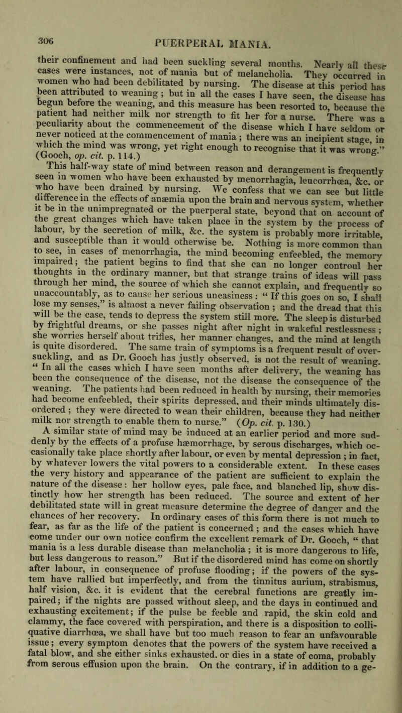 276 foil t w well worthy of attention:—“ I waited till the purgatives had operated fuUy that I might know what impression the combined operation of general and local bloodletting had produced on the disease, before deliberating^ the1 employment of a second bloodletting. The common effect of these remedies was this, as long as the faintness lasted m the slightest degree, the pulse re- mained soft and often slower, and the pain was much less, or ceased altogether- but an hour or two after the bleeding, when the circulation had recovered the pain returned more or less, and the pulse regained much of its hardness or incompressibility. This state continued till the leeches had bled freely and the purgatives had acted repeatedly and copiously.” (Op. cit. p. 48 ) If however the pain has experienced but little abatement,’or has returned as severely as before; if the pulse has quickly re-assumed its former condition; if the action of the purgatives has not taken place, or has been at most unsatisfac¬ tory, even with a repetition of the saline, we are justified in having recourse to a second bleeding; the faintness this time will probably be more complete; the effect upon the disease more decided; and, in all probability, it will be quickly followed by free evacuations from the bowels, which produce great relief. In some cases the bleeding requires to be repeated again and again before the disease can be subdued: this, however, usually arises not so much from the ob¬ stinacy of the attack, as from the first bleedings not having been performed in an effective manner. “ The pulse,” says Dr. Locock, “is the best guide, for the pain after the first full relief from the bleeding is often of a mixed character partly inflammatory, partly nervous, to be detected only by watching eloselv the other symptoms. The tenderness is a less certain guide, for few will bear pressure for a considerable time after the inflammatory symptoms have been entirely reheved. Many patients also from fear shrink from the pressure of the hand, although by drawing off the attention it will be found that thev bear firm and steady pressure very well.” (Op. cit. p. 355.) J Throughout the whole process of treatment, the linseed-meal poultices must be continued, and, if not made too heavy, can be borne when there is a considerable degree of abdominal tenderness. In all cases where the disease has not been completely checked in the very outset but has shown a disposition to return, the treatment above mentioned should now be followed by a mild mercurial course. The effects of mercury m allaying inflammation at a certain stage, which does not appear to be fully under the controul of mere antiphlogistic remedies, have been amply proved by British practitioners : this applies particularly to inflammation of serous membranes : mercury not only tends to prevent the effusions of serum and co- agulable lymph, but, where they have taken place, it is of great value in pro¬ moting their absorption. We agree with Dr. Locock, that calomel is by far the best form in which it can be used, where we wish to obtain its specific effects 1 he Hydrargyrum cum Creta, which we have occasionally found useful in the gastro-bilious or enteric form to restore a depraved state of intestinal secre¬ tions, has failed us in the other forms where we wished to produce salivation. 1 he purgative dose of calomel which we have advised to be given after the bleeding ought not to be less than six to eight grains; but now, as the dose is to be repeated every two or three hours, a smaller quantity will be sufficient: in order to save time we usually begin with five grains of calomel, and an equal quantity of Dover’s powder, and repeat this in an hour’s time, after which we proceed with doses of two or three grains every second or third hour according to circumstances. The sooner the system can be brought under the influence of mercury the better, the pulse becomes softer and less frequent, the pain and tension of the abdomen diminish, the tongue becomes moist and natural at the edges, and general improvement follows. Throughout the whole attack the vagina should be occasionally washed out with warm water, more espe¬ cially if we have reason to suspect that the disease has arisen from the imbi¬ bition or absorption of putrid matter. The smell of the patient will frequently guide us in this respect, and point out the condition of the passages and their