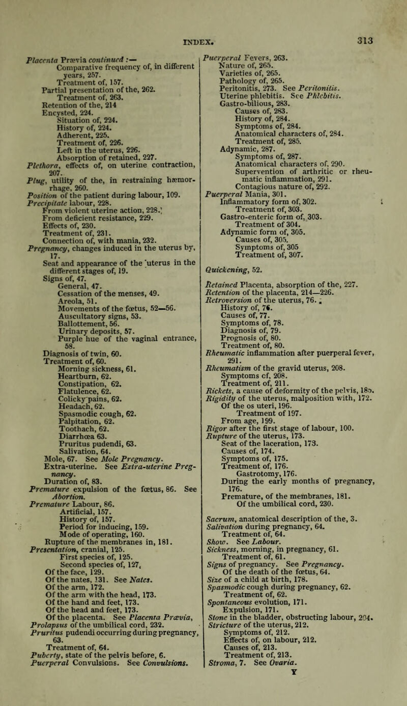 away and produce the greatest relief. Wherever the patient complains of ab¬ dominal pain, and the lochia has become scanty and somewhat offensive, it will be advisable to wash out the vagina with a warm water injection : for the further treatment of these symptoms, we must refer the reader to the chapter on Puerperal Fever. After-pains. When coagula have remained or formed in the uterus after labour, these irritate it by their presence, and excite it to contract: pains there¬ fore of a crampy spasmodic character are produced, which have received the name of after-pains. Women who have already borne children are more liable to them than primiparse. They vary considerably in degree : in some cases they are scarcely sufficient to excite attention; in others they rise to great intensity, and may even he mistaken for inflammation; indeed, they occasionally pass into this condition. During these pains the uterus is evidently in a state of contraction, for the fundus feels hard, and for the moment it is more or less painful to the touch: the patient has also pain in the back like a labour pain. After-pains do not only arise from coagula in the cavity of the uterus irri¬ tating it to contraction, but also from little plugs of coagulated blood, which fill the sinuses opening upon the internal surface of the uterus. After a while they excite contractions, by which they are squeezed out and come away in the discharges : this fact was first pointed out by Dr. Burton in 1751. Having to introduce his hand into the uterus for the purpose of removing a portion of placenta, he felt several of these little oblong fibrinous masses exuding from the orifices of the uterine sinuses, whenever he at all stretched the uterus by opening his hand; these proved to be so many fibrinous casts of the above vessels, the blood having been retained and coagulated in them, when the uterus contracted after the birth of the child. When the uterus has been slowly emptied during labour, it contracts gradually and uniformly, and forces the blood from its numerous sinuses into the rest of the circulation; but where its contents have been suddenly removed, the contraction is unequal, and a portion of the blood is retained, which coagulates as described. This fact affords an additional argument in favour of putting the child early to the breast: the active contraction of the uterus, which is thereby induced, effectually expels the coagula from its sinuses: hence we see, that where a patient suckles shortly after labour, she seldom (cceteris paribus) has severe after-pains ; but where this has been delayed until the second or third day, the first application of the child to the breast is sure to induce a sharp attack; the truth of the old adage, that “the child brings after-pains,” is thus verified. After-pains must be looked upon as an important agent in preventing those attacks of inflammation and fever which arise from the retention of putrid coagula and lochia: they ought not therefore to be checked, unless their severity is such as really demands it: hence the custom of giving an opiate after every labour cannot be too strongly reprobated, for by this means those uterine con¬ tractions are suspended, by which nature would have rid herself of the offending cause : nor do we consider ourselves justified in giving an opiate where after- pains are severe, until by change of posture, &c. we are satisfied that no ac¬ cumulation exists in the passages. “Wherefore,” says Burton, “ we must not be too forward in giving strong opiates and other internal medicines, which may take them off while this grumous blood is lodged within these sinuses. I doubt not but those patients who die from the eighth to the fourteenth day, whose uterus has been inflammed with the symptoms above-mentioned, have been injured by the too free use of opiates.” (Essay towards a complete new System of Midwifery, by J. Burton, M.D. p. 342.) We do not deny that a mild sedative is frequently of great benefit after labour : it calms the irritability of the sys¬ tem and procures sleep: these effects will be much better obtained by a little extract of hyoscyamus, lettuce, or hop. Where an opiate is really necessary, twenty minims of Liq. Opii Sed. in any aromatic water will be as good a form as any.