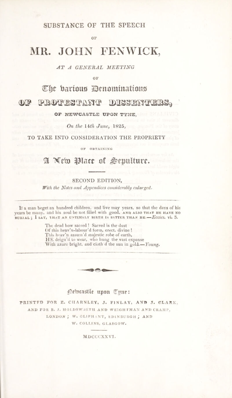 SUBSTANCE OF THE SPEECH OF MR. JOHN FENWICK, AT A GENERAL MEETING OF bartons Denominations OF NEWCASTLE UPON TYNE, On the 14th June, 1825, TO TAKE INTO CONSIDERATION THE PROPRIETY OF OBTAINING SI Xrb) Plate of Sepulture. SECOND EDITION, With the Notes and Appendices considerably enlarged. li a man beget an hundred children, and live may years, so that the days of his years be many, and his soul be not filled with good, anu also that he have no burial; 1 say, that an untimely birth is better than he.—Eccies. vi. 5. The dead how sacred ! Sacred is the dust Of this heav’n-labour’d tortn, erect, divine ! This h'-av’n assutn’d majestic robe of earth, HE deign’d to wear, who hung the vast expanse With azure bright, and doth d the sun in gold_Young. upon Cmte: PRINTFD FOR E. ClIARNLEY, J. FINLAY, AMD J. CLARK, AND FOR B. .1. H OLDS WORTH AND WEIGH FMAN AND CRAMP, London ; w. oliphant, Edinburgh; and W. COLI.fNS. GLASGOW. MDCCCXXVI.