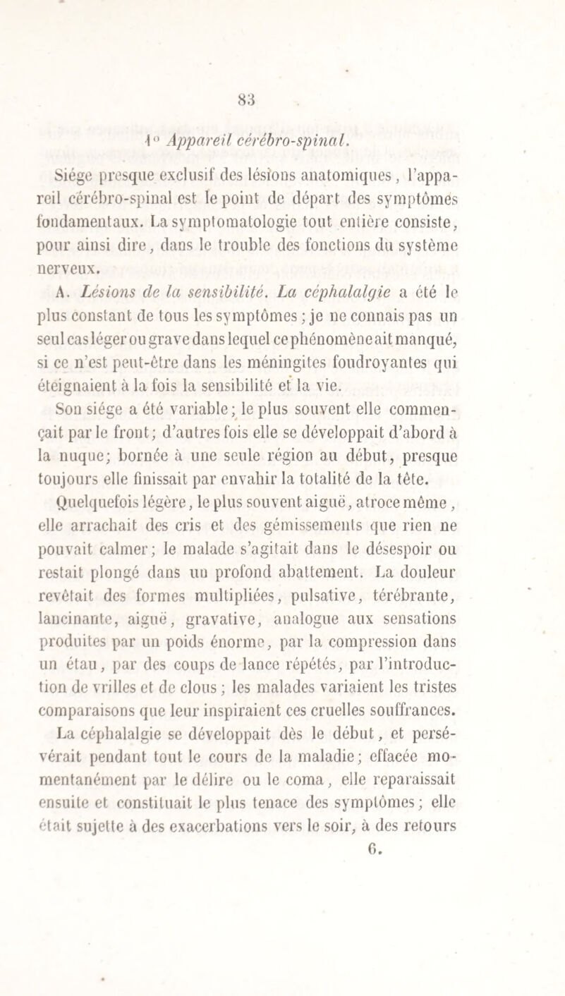 notable lorsque la maladie frappait à la fois la moelle épi¬ nière et le cerveau. La mortalité, a été de 70 sur 100 daus les variétés cérébro-spinales, et seulement de 14 dans les formes cérébrales. C’est à ces dernières qu’appartiennent les méningites légères et les guérisons rapides.