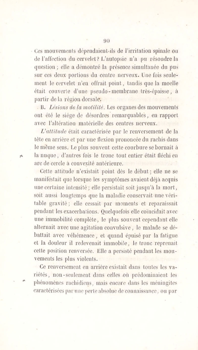 102 une destruction complète de facultés isolées. L’atrocité des douleurs, les alternatives de délire, de convulsions et de coma contrastent avec la céphalalgie gravative, le délire sourd, l’état obtus des facultés remplacé par un coma profond, les contractures limitées de certains mem¬ bres et la fréquence de la paralysie. L’existence des phé¬ nomènes rachidiens met le dernier trait au diagnostic. L’a¬ poplexie ne ressemble à la méningite que par la soudai¬ neté de l’invasion. Nous avons vu combien il était facile de distinguer ces deux maladies, même quand l’une venait s’ajouter à l’autre (voy. obs. 4 5). Le délire, le coma, les douleurs, l’agitation terrible ne permettent pas de la con¬ fondre avec le tétanos. La méningite épidémique est-elle identique à la ménin¬ gite sporadique? Nous croyons qu’il existe entre ces deux maladies des différences nombreuses et essentielles, et que l’affection épidémique ne peut être rattachée à aucune des variétés que l’on comprend sous le nom de méningite spo¬ radique. L’une dépend d’une cause unique et constamment la même, l’autre dérive de causes multiples et variables. Phénomène dominant dans les deux cas, la céphalalgie est plus constante, plus étendue dans le premier ; la douleur se propage plus fréquemment à la partie postérieure de la tête, à tout le rachis et aux membres. L’agitation ex¬ traordinaire , les convulsions générales , les contractures de tous les membres, le renversement de la tête et du tronc forment un tableau dont les traits ne se présentent que rarement ou isolément dans l’affection sporadique. La paralysie, si fréquente dans l’une, ne figure dans l’autre que comme uue imperceptible exception. Sur soixante-dix- neuf observations de MM. Parent-Duchatelet, Martinet et