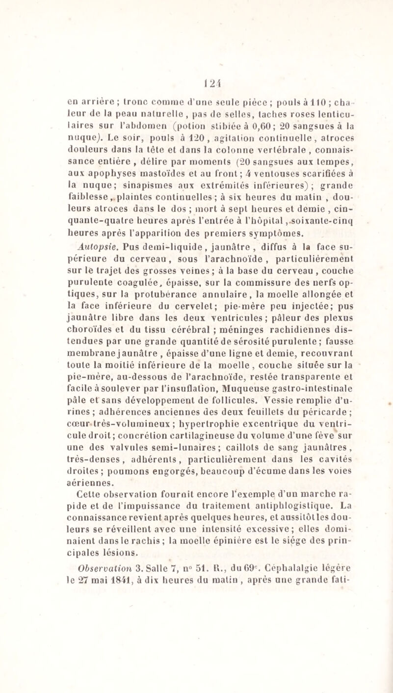 qui précède la méningite, de 7 pour 100 seulement dans le deuxième, mais elle était de 4 4 dans le premier. Le caractère général des maladies ne présentait également rien de particulier. Dans les deux mois qui ont précédé la méningite (août et septembre), j’ai reçu dans mes salles 21 fièvres typhoïdes, G congestions cérébrales, 15 fièvres quotidiennes, 50 fièvres tierces, 47 entéro-colites, 15 irri¬ tations gastriques, 4 ictères, 1 angine 1 érysipèle, 1 pé¬ ritonite, 11 bronchites, 2arthrites, 2anasarques, 1 sur¬ dité, 1 épilepsie; rien n’annonçait la prédominance pro-. cliaine des lésions de l’encéphale. La statistique de la population civile nous conduit à de semblables résultats. Tabl. 3. Mortalité civile de l'année 1840. Premier trim. 1. Aff. céréb. diverses. 39 2. Hyd rocéphales. 19 3. Affect, gastro-inlest. 70 4. Affect, pulmonaires. 204 5. Affections du cœur. 12 G. Affect, génitourin. 11 7. Exanthèmes. 38 8. Fièvres typhoïdes. 20 9. Aff. variées et indét. 10. Enfants au-dessous d’un an. Deuxième Troisième Quatrième Total. trim. trim. trim. 35 26 34 134 22 27 10 78 69 89 57 285 139 82 108 533 11 6 12 41 13 10 ■7 41 17 11. 30 96 25 30 41 109 * 223 510 Total. 2050 La mortalité civile suit sa marche habituelle; les affec¬ tions de l’encéphale ne deviennent pas plus fréquentes; on observe une légère augmentation dans le nombre des fièvres typhoïdes, 17 en octobre et en novembre, 10 en dé¬ cembre; mais l’année précédente, en 1859, on en comp¬ tait 12 dans chacun des deux derniers mois. Les décès