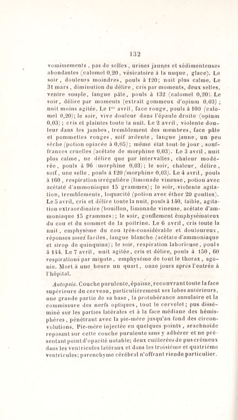 77 rentrée au service, à la suite de débauches prolongées. Tous les âges de la vie militaire ont été frappés par la méningite, mais la vingtième et la vingt-unième année, la vingt-cinquième et la vingt-sixième ont fourni les 0,G7 des décès. Ces proportions dépendent non de l’influence spé¬ ciale de ces âges, mais du nombre, de l’arrivée récente au corps et de l’état moral des individus qui leur appartenaient. Comment expliquer la prédilection de la maladie pour les âges de 1 4 à 21 ans, de 7 à 14, de 28 à 55, de 5 à 7, de 42 à 50 dans la population civile, suivant l’ordre que je viens d’indiquer? On ne peut qu’enregistrer le fait sans en tirer de conséquences, en rappelant qu’il a déjà été observé dans quelques-unes des anciennes épidémies. Les âges les plus avancés ont payé leur tribut à la maladie aussi bien que les premières années de l’existence (voy. tab. nos 14 et 18). La différence entre les deux sexes a été légère (voy. tab. n°14). J’ai noté 20 constitutions fortes, 15 faibles ou médiocres, 25 tempéraments sanguins, 5 lymphatiques, 0 nerveux, 2 bilieux ; M. Forget , 25 constitutions fortes, 9 moyennes et 7 faibles; Il indique la prédominance du tempérament lvmphatico-sanguin. La force de la constitution paraîtrait donc constituer une prédisposition spéciale; du reste toutes les conditions organiques ont été indifféremment frappées. Presque toujours les malades ont été atteints au milieu de la santé la plus parfaite. Je n’ai rencontré comme maladies préexistantes, qu’une fièvre intermittente, une épilepsie, quelques bronchites légères et quelques diarrhées. M. For¬ get a vu naître la méningite chez un sujet rachitique et cacochyme et chez un phthisique au troisième degré. On ne l’a observée chez aucune femme enceinte. La profession militaire est manifestement la prédisposi-