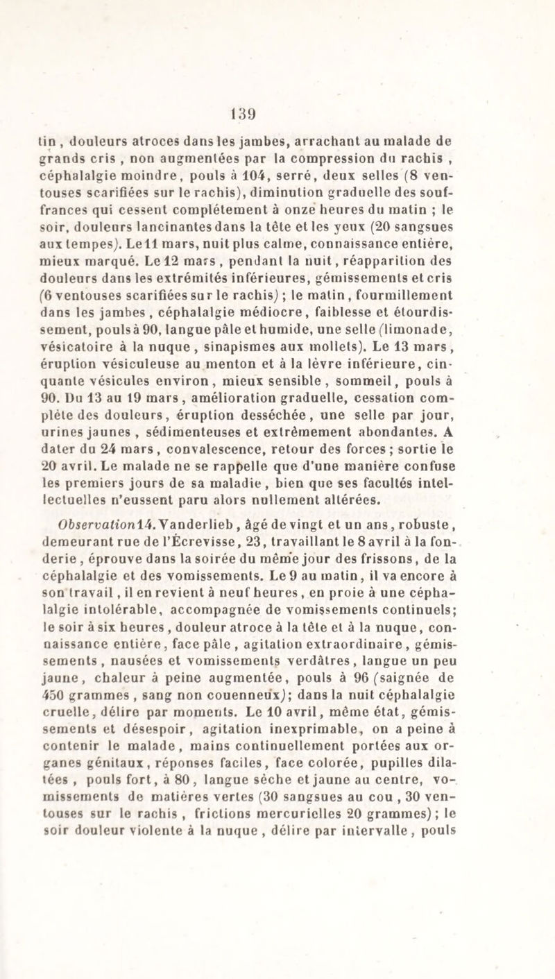 volumineux , chacune de ses moiliés est remplie par un caillot jaunâtre, comme organisé et recouvert d’une membrane très- fine, adhérent aux colonnes charnues, se prolongeant dans les gros vaisseaux. Rougeur des muqueuses vésicale et uré- trale. Rien de particulier au foie et à la rate; écume abon¬ dante dans les voies aériennes; poumon rosé. Observation 8. Salle 7, n° 57. R., du 7e, atteint de céphalal¬ gie dans la matinée du 12 juin 1841, arrive à pied à l’hôpital à cinq heures du soir (saignée de 350 grammes); dans la nuit, vive agitation , perte de connaissance; le 13 au matin , coma, yeux fermés, pupilles contractées, mâchoires serrées , face pâle et stupide, mouvements désordonnés; gargouillement dans l’abdomen, pouls à 92, petit et serré, refroidissement 18 ventouses scarifiées sur le rachis, sinapismes). Dans la journée, l’agitation redouble, le malade s’échappe du lit, on doit lui mettre la camisole (16 sangsues aux tempes). Le soir, contracture des muscles , cris, dyspnée , pouls fréquent (sai¬ gnée de 300 grammes). Dans la nuit, profond abattement, res¬ piration gênée; pouls petit et accéléré, sueur à la face et à la poitrine. Mort à une heure du malin, trente-deux heures après l’entrée à l’hôpital, quarante heures après l’apparition des premiers symptômes. Autopsie. Couche purulente jaunâtre recouvrant toute la surface du cerveau et du cervelet et descendant entre les cir¬ convolutions cérébrales sur la pie-mére; flocons purulents jaunâtres , libres dans la grande cavité de l’arachnoïde du côté droit; sérosité trouble dans les ventricules; tissu cérébral sablé, consistance normale. Couche purulente épaisse de trois à quatre millimètres , recouvrant toute la partie postérieure de la moelle épinière jusqu’à la queue de cheval, pus moins abondant à la partie cervicale, surtout en haut ; tissu médul¬ laire un peu ramolli. Injection partielle très-légère de la mu¬ queuse digestive, pas de développement de follicules, ma¬ tières fécales moulées dans les gros intestins , vessie distendue par une grande quantité d’urine, muqueuse injectée. Caillots fibrineux et décolorés remplissant les cavités du cœur et se prolongeant dans les gros vaisseaux. Poumons gorgés de sang. 5° Forme inflammatoire. Dans cette forme une vio¬ lente réaction succède à la période de dépression. Les symp¬ tômes ont l’acuité la plus vive et ils sont accompagnés