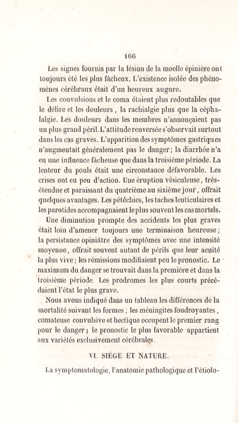 chez un militaire qui succomba huit heures après son entrée à l’hôpital, et vingt heures après l’apparition des premiers accidents. On peut certainement admettre que l’exsudation commençait souvent à s’opérer dès le pre¬ mier jour de la maladie. L’exsudation paraissait d’abord au cerveau, puis elle s’étendait au rachis. Dans les cas très-rapides, le cerveau seul était lésé; si la maladie durait davantage on observait l’altération commençante de la moelle caractérisée par une simple lactescence du liquide rachidien. Cinq observations ont montré d’une manière évidente cette succession dans le déyeloppement des lésions. Il est un certain nombre de cas où la maladie, quoique ayant une longue durée (cinq cas de dix-sept à trente-huit jours), est restée exclusivement cérébrale. Aucune trace de fausse membrane n’existait sur le cordon rachidien, et les symptômes étaient en rapport avec les caractères ana¬ tomiques; le délire, la céphalalgie et le coma prédomi¬ naient, et l’on n’observait aucun trouble notable des fonc¬ tions de la moelle épinière. Existait-il un rapport appréciable entre la nature des symptômes et la distribution du pus sur les diverses ré¬ gions du cerveau. Une question de ce genre peut à peine être posée dans l’état actuel de la physiologie ; voici le pe¬ tit nombre de corollaires qui paraissent découler de l’exa¬ men des faits sous ce point de vue : le pus dominait à la face supérieure du cerveau dans quatorze cas, neuf d’entre eux ont été foudroyants ; il semble que l’exsudation puru¬ lente n’ait pas eu le temps de s’étendre davantage ; les cinq autres cas ont été remarquables par l’intensité des phénomènes cérébraux ; l’affection de la base compte