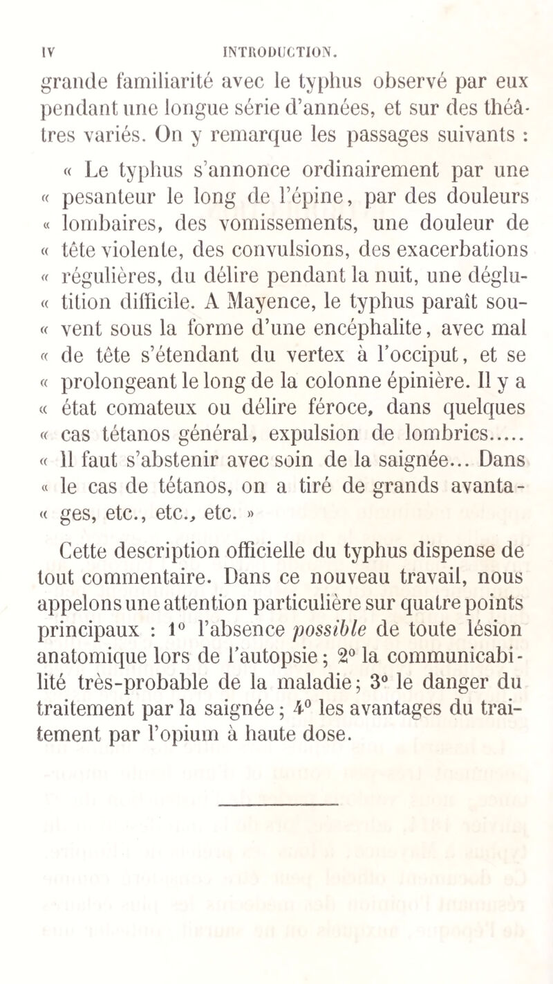 177 ployait avec réserve, pour mettre un terme à la constipa¬ tion , mais incapable de déplacer le mal par l’effet de la révulsion. Dans plusieurs cas même les purgatifs ont eu des inconvénients sérieux; ils ont donné naissance à une diarrhée r.ebelle, qui devenait elle-même un danger. L’a¬ natomie pathologique, cependant, ne justifie pas tous les reproches qu’on leur a adressés ; les lésions gastro-intesti¬ nales ont été légères et rares, même chez les malades qui avaient pris du calomel ; un seul des deux cas d’ulcération appartenait à un sujet traité par ce moyen, et encore la liaison de cette altération à une affection générale des folli¬ cules permettait-elle de douter que le médicament fût sa véritable cause. 7° Opium. Sydenham a vanté les heureux effets de l’o¬ pium dans certaines affections cérébrales, à la suite des émissions sanguines; il a fait usage de ce médicament (largiori paulo dosi *) dans les fièvres continues fréquem¬ ment compliquées de frénésie , des années 4661 à 1664. L’opium a été employé dans quelques épidémies de ménin¬ gite modernes, on y a eu recours à Strasbourg, à Avignon et en Italie. M. Forget a administré l’opium dans sept cas, dont quatre ont été heureux et trois mortels. Après avoir com¬ battu la maladie à son début par des saignées abondantes et fait tomber la réaction, il a prescrit le narcotique, lors¬ que la céphalalgie, le délire et les spasmes persistaient en¬ core avec beaucoup de violence ; deux fois il en a fait usage dès le cinquième et le septième jour. La dose quoti¬ dienne ne dépassait pas 15 grammes de sirop, ce qui équi¬ vaut à un demi-grain d’opium ou 0,025. Le plus souvent tous 1 Voy. Sydenham, Opéra mf.dxca, t. Ier, p. 4°* 12