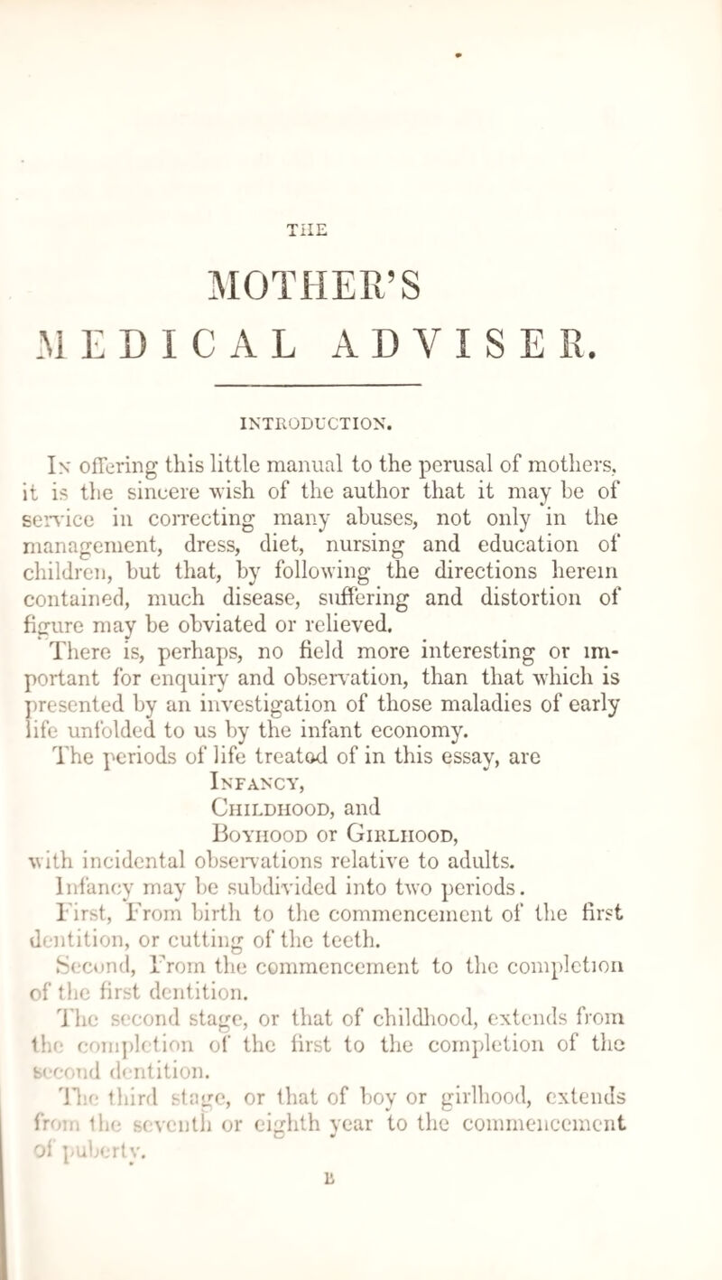 MOTHER’S MEDICAL ADVISER. INTRODUCTION. In offering this little manual to the perusal of mothers, it is the sincere wish of the author that it may be of service in correcting many abuses, not only in the management, dress, diet, nursing and education of children, hut that, by following the directions herein contained, much disease, suffering and distortion of figure may he obviated or relieved. There is, perhaps, no field more interesting or im¬ portant for enquiry and observation, than that which is presented by an investigation of those maladies of early life unfolded to us by the infant economy. The periods of life treated of in this essay, are Infancy, Childhood, and Boyhood or Girlhood, with incidental observations relative to adults. Infancy may be subdivided into two periods. First, From birth to the commencement of the first dentition, or cutting of the teeth. Second, From the commencement to the completion of the first dentition. The second stage, or that of childhood, extends from the completion of the first to the completion of the second dentition. The third stage, or that of boy or girlhood, extends from the seventh or eighth vear to the commencement of puberty. 11