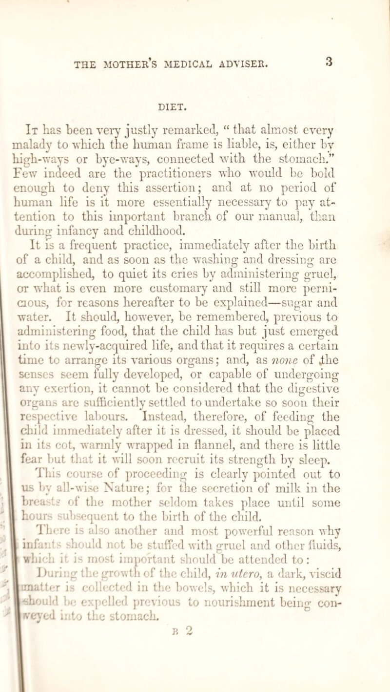 DIET. It has been very justly remarked, “ that almost every malady to which the human frame is liable, is, either bv high-ways or bye-ways, connected with the stomach.” Few indeed are the practitioners who would be bold enough to deny this assertion; and at no period of human life is it more essentially necessary to pay at¬ tention to this important branch of our manual, than during infancy and childhood. It is a frequent practice, immediately after the birth of a child, and as soon as the washing and dressing are accomplished, to quiet its cries by administering gruel, or what is even more customary and still more perni¬ cious, for reasons hereafter to be explained—sugar and water. It should, however, be remembered, previous to administering food, that the child has but just emerged into its newly-acquired life, and that it requires a certain time to arrange its various organs; and, as none of Jthe senses seem fully developed, or capable of undergoing anv exertion, it cannot be considered that the digestive organ.-, are sufficiently settled to undertake so soon their respective labours. Instead, therefore, of feeding the child immediately after it is dressed, it should be placed in its cot, warmly wrapped in flannel, and there is little fear but that it will soon recruit its strength by sleep. This course of proceeding is clearly pointed out to us by all-wise Nature; for the secretion of milk in the breasts of the mother seldom takes place until some hours subsequent to the birth of the child. There is also another and most powerful reason why infant s should not be stuffed with gruel and other fluids, I which it is most important should be attended to: During the growth of the child, in vtero, a dark, viscid j matter is collected in the bowels, which it is necessary ■ ■should be expelled previous to nourishment being con- Iveyed into the stomach.