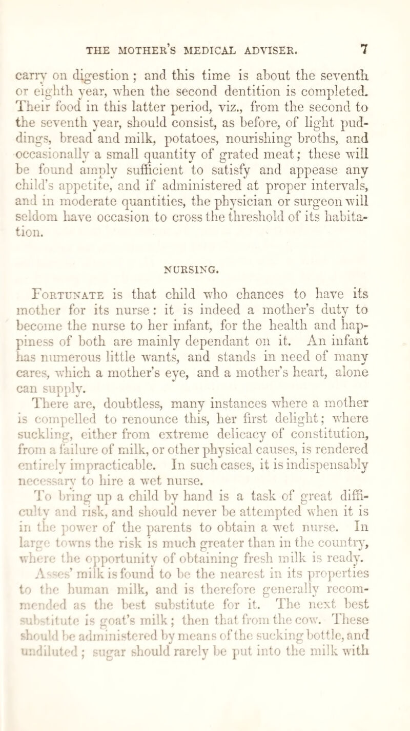 carry on digestion; and this time is about the seventh or eighth year, when the second dentition is completed. Their food in this latter period, viz., from the second to the seventh year, should consist, as before, of light pud¬ dings, bread and milk, potatoes, nourishing broths, and occasionally a small quantity of grated meat; these will be found amply sufficient to satisfy and appease any child’s appetite, and if administered at proper intervals, and in moderate quantities, the physician or surgeon will seldom have occasion to cross the threshold of its habita¬ tion. NURSING. Fortunate is that child who chances to have its mother for its nurse : it is indeed a mother’s duty to become the nurse to her infant, for the health and hap¬ piness of both are mainly dependant on it. An infant has numerous little wants, and stands in need of many cares, which a mother’s eye, and a mother’s heart, alone can supply. There are, doubtless, many instances where a mother is compelled to renounce this, her first delight; where suckling, either from extreme delicacy of constitution, from a failure of milk, or other physical causes, is rendered entirely impracticable. In such cases, it is indispensably necessary to hire a wet nurse. To bring up a child by hand is a task of great diffi¬ culty and risk, and should never be attempted when it is in the power of the parents to obtain a wet nurse. In large t< wns the risk is much greater than in the country, where the opportunity of obtaining fresh milk is ready. Apses’ milk is found to be the nearest in its properties to the human milk, and is therefore generally recom¬ mended as the best substitute for it. The next best substitute is goat’s milk; then that from the cow. These should be administered by means of the sucking bottle, and undiluted ; sugar should rarely be put into the milk with