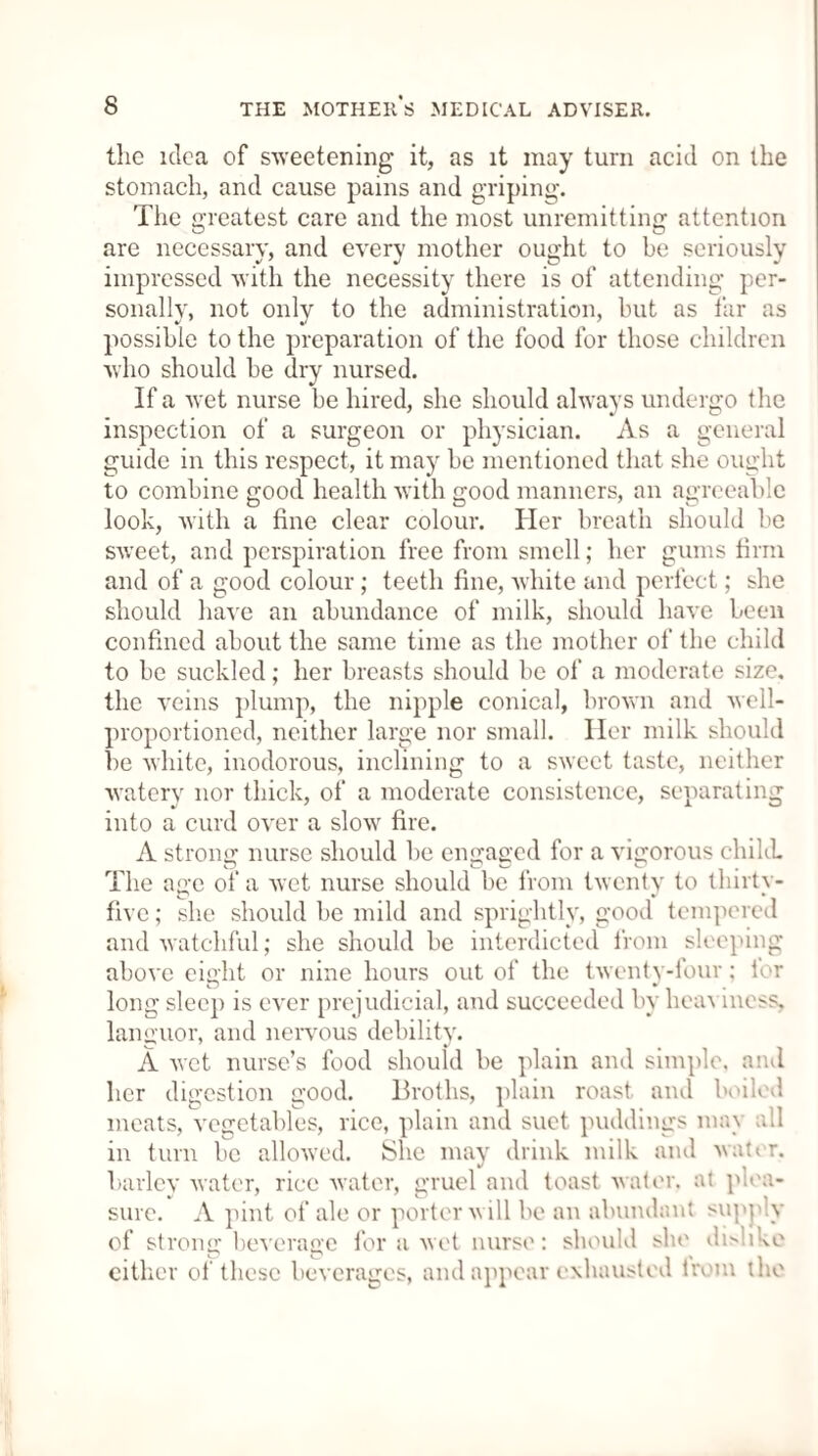 the idea of sweetening it, as it may turn acid on the stomach, and cause pains and griping. The greatest care and the most unremitting attention are necessary, and every mother ought to be seriously impressed with the necessity there is of attending per¬ sonally, not only to the administration, but as far as possible to the preparation of the food for those children who should be dry nursed. If a wet nurse be hired, she should always undergo the inspection of a surgeon or physician. As a general guide in this respect, it may be mentioned that she ought to combine good health with good manners, an agreeable look, with a fine clear colour. Her breath should be sweet, and perspiration free from smell; her gums firm and of a good colour; teeth fine, white and perfect; she should have an abundance of milk, should have been confined about the same time as the mother of the child to be suckled; her breasts should be of a moderate size, the veins plump, the nipple conical, brown and well- proportioned, neither large nor small. Her milk should be white, inodorous, inclining to a sweet taste, neither watery nor thick, of a moderate consistence, separating into a curd over a slow fire. A strong nurse should be engaged for a vigorous child. The age of a wet nurse should be from twenty to tliirtv- five; she should be mild and sprightly, good tempered and watchful; she should be interdicted from sleeping above eight or nine hours out of the twenty-four; lor long sleep is ever prejudicial, and succeeded by heaviness, languor, and nervous debility. A wet nurse’s food should be plain and simple, anil her digestion good. Broths, plain roast and boiled meats, vegetables, rice, plain and suet, puddings nun all in turn be allowed. She may drink milk and water, barley water, rice water, gruel and toast water, at plea- sure. A pint of ale or porter will be an abundant sup; y of strong beverage for a wet nurse: should she dnhke either of these beverages, and appear exhausted from the