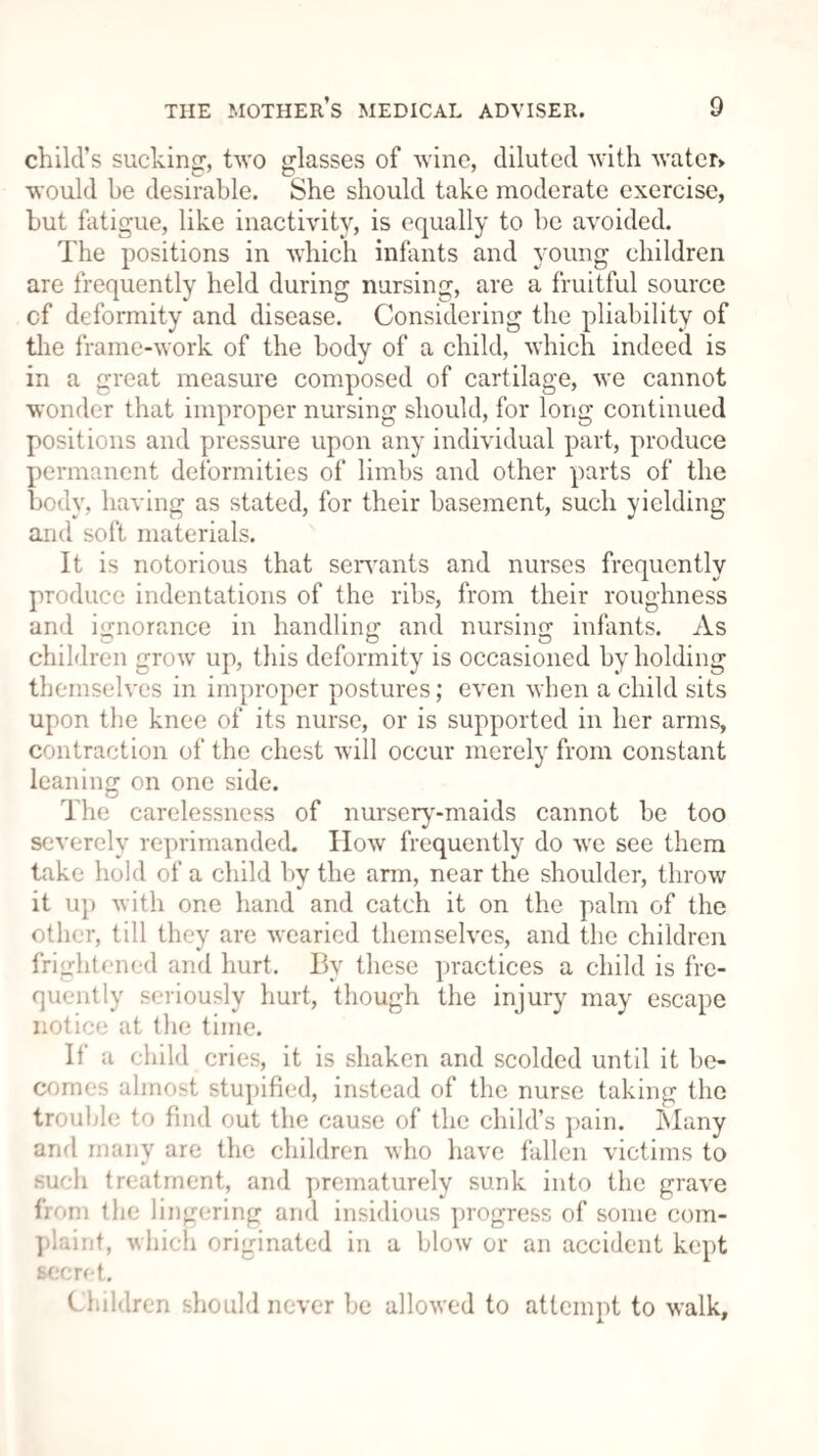 child’s sucking, two glasses of wine, diluted with water* would be desirable. She should take moderate exercise, but fatigue, like inactivity, is equally to be avoided. The positions in which infants and young children are frequently held during nursing, are a fruitful source cf deformity and disease. Considering the pliability of the frame-work of the body of a child, which indeed is in a great measure composed of cartilage, we cannot wonder that improper nursing should, for long continued positions and pressure upon any individual part, produce permanent deformities of limbs and other parts of the body, having as stated, for their basement, such yielding and soft materials. It is notorious that servants and nurses frequently produce indentations of the ribs, from their roughness and ignorance in handling and nursing infants. As children grow up, this deformity is occasioned by holding themselves in improper postures; even when a child sits upon the knee of its nurse, or is supported in her arms, contraction of the chest will occur merely from constant leaning on one side. The carelessness of nurserv-maids cannot be too severely reprimanded. How frequently do we see them take hold of a child by the arm, near the shoulder, throw it up with one hand and catch it on the palm of the other, till they are wearied themselves, and the children frightened and hurt. By these practices a child is fre¬ quently seriously hurt, though the injury may escape notice at the time. If a child cries, it is shaken and scolded until it be¬ comes almost stupified, instead of the nurse taking the trouble to find out the cause of the child’s pain. Many and many are the children who have fallen victims to such treatment, and prematurely sunk into the grave from the lingering and insidious yirogress of some com¬ plaint, which originated in a blow or an accident kept secret. Children should never be allowed to attempt to walk.