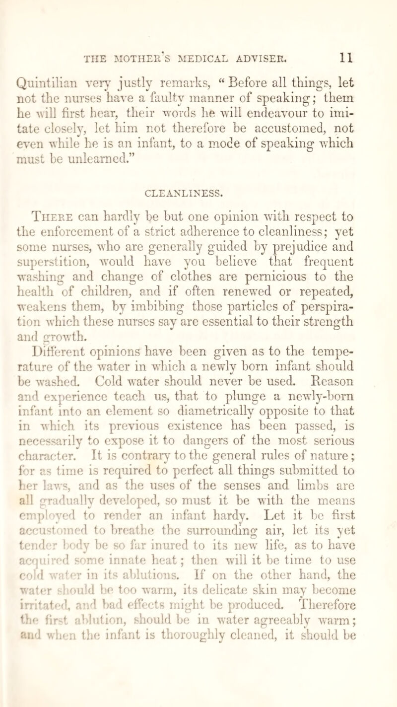 Quintilian very justly remarks, “ Before all things, let not the nurses have a faulty manner of speaking; them he will first hear, their words he will endeavour to imi¬ tate closely, let him not therefore be accustomed, not even while he is an infant, to a mode of speaking which must be unlearned.” CLEANLINESS. There can hardly he hut one opinion with respect to the enforcement of a strict adherence to cleanliness; yet some nurses, who are generally guided by prejudice and superstition, would have you believe that frequent washing and change of clothes are pernicious to the health of children, and if often renewed or repeated, weakens them, by imbibing those particles of perspira¬ tion which these nurses say are essential to their strength v O and growth. Different opinions have been given as to the tempe¬ rature of the water in which a nervly born infant should be washed. Cold water should never be used. Reason and experience teach us, that to plunge a newly-born infant into an element so diametrically opposite to that in which its previous existence has been passed, is necessarily to expose it to dangers of the most serious character. It is contrary to the general rules of nature; for as time is required to perfect all things submitted to her laws, and as the uses of the senses and limbs are all gradually developed, so must it be with the means employed to render an infant hardy. Let it be first accustomed to breathe the surrounding air, let its yet tender body be so far inured to its newr life, as to have acquired some innate heat; then will it be time to use cold water in its ablutions. If on the other hand, the water should be too warm, its delicate skin may become irritated, and bad effects might be produced. Therefore Hie first ablution, should be in water agreeably warm; and when the infant is thoroughly cleaned, it should be