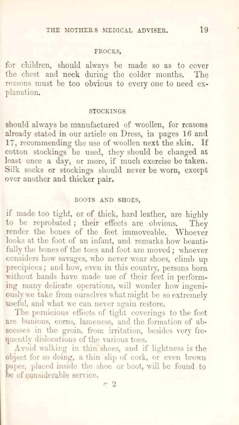 FROCKS, for children, should always be made so as to cover the chest and neck during the colder months. The reasons must be too obvious to every one to need ex¬ planation. STOCKINGS should always be manufactured of woollen, for reasons already stated in our article on Dress, in pages 16 and 17, recommending the use of woollen next the skin. If cotton stockings be used, they should be changed at least once a day, or more, if much exercise be taken. Silk socks or stockings should never be worn, except over another and thicker pair. BOOTS AND SHOES, if made too tight, or of thick, hard leather, are highly to be reprobated ; their effects are obvious. They render the bones of the feet immoveable. Whoever looks at the foot of an infant, and remarks how beauti¬ fully the bones of the toes and foot are moved ; whoever considers how savages, who never wear shoes, climb up precipices; and how, even in this country, persons born without hands have made use of their feet in perform¬ ing many delicate operations, will wonder how ingeni¬ ously we take from ourselves what might be so extremely useful, and what we can never again restore. The pernicious effects of tight coverings to the feet are bunions, corns, lameness, and the formation of ab¬ scesses in the groin, from irritation, besides very fre¬ quently dislocations of the various toes. Avoid walking in thin shoes, and if lightness is the object for so doing, a thin slip of cork, or even brown paper, placed inside the shoe or boot, will be found to be of considerable service. n 2