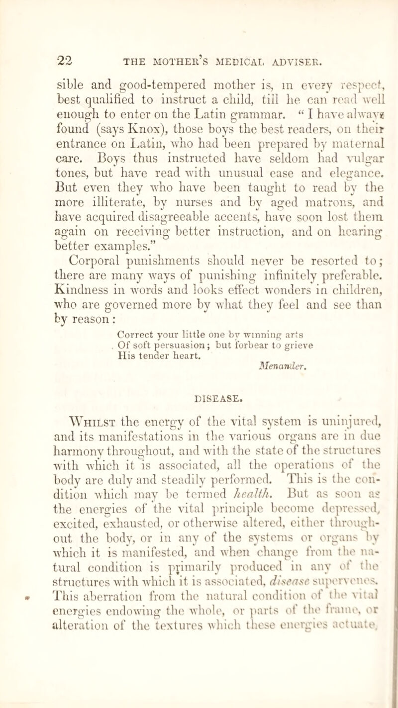 sible and good-tempered mother is, in every respect, best qualified to instruct a child, till he can read well enough to enter on the Latin grammar. “ I have alwav* found (says Knox), those boys the best readers, on their entrance on Latin, who had been prepared by maternal care. Boys thus instructed have seldom had vulgar tones, but have read with unusual case and elegance. But even they who have been taught to read by the more illiterate, by nurses and by aged matrons, and have acquired disagreeable accents, have soon lost them again on receiving better instruction, and on hearing better examples.” Corporal punishments should never be resorted to; there are many ways of punishing infinitely preferable. Kindness in words and looks effect wonders in children, who are governed more by what they feel and see than by reason: Correct your little one by winning arts Of soft persuasion; but forbear to grieve His tender heart. Menander. DISEASE. Whilst the energy of the vital system is uninjured, and its manifestations in the various organs arc in due harmony throughout, and with the state of the structures with which it is associated, all the operations ot the body are duly and steadily performed. This is the con¬ dition which may be termed health. But as soon as the energies of the vital principle become depressed, excited, exhausted, or otherwise altered, either through¬ out the body, or in any of the systems or organs hv which it is manifested, and when change from the na¬ tural condition is primarily produced in any of the structures with which it is associated, disease supervenes. This aberration from the natural condition of the vital energies endowing the whole, or parts of the trume, or alteration of the textures which these energies actuate