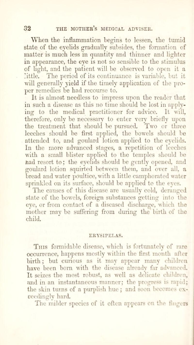 When the inflammation begins to lessen, the tumid state of the eyelids gradually subsides, the formation of matter is much less in quantity and thinner and lighter in appearance, the eye is not so sensible to the stimulus of light, and the patient will be observed to open it a little. The period of its continuance is variable, but it will generally yield if the timely application of the pro¬ per remedies be had recourse to. It is almost needless to impress upon the reader that in such a disease as this no time should be lost in apply¬ ing to the medical practitioner for advice. It will, therefore, only be necessary to enter very briefly upon the treatment that should be pursued. Two or three leeches should be first applied, the bowels should be attended to, and goulard lotion applied to the eyelids. In the more advanced stages, a repetition of leeches with a small blister applied to the temples should be ftad resort to; the eyelids should be gently opened, and goulard lotion squirted between them, and over all, a bread and water poultice, with a little camphorated water sprinkled on its surface, should be applied to the eyes. The causes of this disease are usually cold, deranged state of the bowels, foreign substances getting into the eye, or from contact of a diseased discharge, which the mother may be suffering from during the birth of the child. ERYSIPELAS. This formidable disease, which is fortunately of rare occurrence, happens mostly within the first month after birth; but curious as it may appear many children have been born with the disease already far advanced. It seizes the most robust, as well as delicate children, and in an instantaneous manner; the progress is rapid.; the skin turns of a purplish hue ; and soon becomes ex¬ ceedingly hard. Tiie milder species of it often appears on the fingers