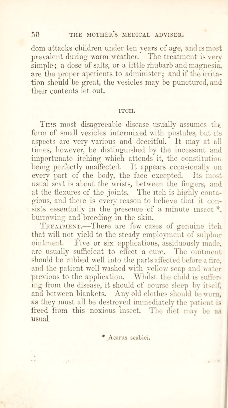 dom attacks children under ten years of age, and is most prevalent during ■warm weather. The treatment is very simple; a dose of salts, or a little rhubarb and magnesia, are the proper aperients to administer; and if the irrita¬ tion should be great, the vesicles may be punctured, and their contents let out. ITCH. This most disagreeable disease usuallv assumes tht form of small vesicles intermixed with pustules, but its aspects are very various and deceitful. It may at all times, however, he distinguished by the incessant and importunate itching which attends it, the constitution being perfectly unaffected. It appears occasionally on every part of the body, the face excepted. Its most usual seat is about the wrists, between the fingers, and at the flexures of the joints. The itch is highly conta¬ gious, and there is every reason to believe that it con¬ sists essentially in the presence of a minute insect *, burrowing and breeding in the skin. Treatment.—There are few cases of genuine itch that will not yield to the steady employment of sulphur ointment. Five or six applications, assiduously made, are usually sufficient to effect a cure. The ointment should be rubbed well into the parts affected before a fire, and the patient well washed with yellow soap and water previous to the application. Whilst the child is suffer¬ ing from the disease, it should of course sleep by itself, and between blankets. Any old clothes should he worn, as they must all he destroyed immediately the patient is freed from this noxious insect. The diet mav be as usual * A earns scaluei.