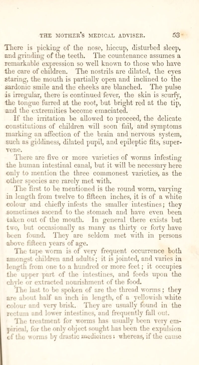 There is picking of the nose, hiccup, disturbed sleep, and grinding of the teeth. The countenance assumes a remarkable expression so well known to those who have the care of children. The nostrils are dilated, the eyes staring, the mouth is partially open and inclined to the sardonic smile and the cheeks are blanched. The pulse is irregular, there is continued fever, the skin is scurfy, the tongue furred at the root, but bright red at the tip, and the extremities become emaciated. If the irritation be allowed to proceed, the delicate constitutions of children will soon fail, and symptoms marking an affection of the brain and nervous system, such as giddiness, dilated pupil, and epileptic fits, super¬ vene. There are five or more varieties of worms infesting the human intestinal canal, but it will be necessary here only to mention the three commonest varieties, as the other species are rarely met with. The first to be mentioned is the round worm, varying in length from twelve to fifteen inches, it is of a white colour and chiefly infests the smaller intestines; they sometimes ascend to the stomach and have even been taken out of the mouth. In general there exists but two, but occasionally as many as thirty or forty have been found. They are seldom met with in persons above fifteen years of age. The tape worm is of very frequent occurrence both amongst children and adults; it is jointed, and varies in length from one to a hundred or more feet; it occupies the upper part of the intestines, and feeds upon the chyle or extracted nourishment of the food. The last to be spoken of are the thread worms; they are about half an inch in length, of a yellowish white colour and very brisk. They are usually found in the rectum and lower intestines, and frequently fall out. The treatment for worms has usually been very em¬ pirical, for the only object sought has been the expulsion cf the worms by drastic medicines; whereas, if the cause