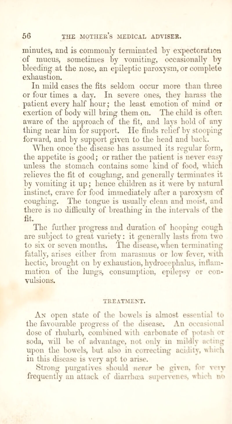 minutes, and is commonly terminated by expectoration of mucus, sometimes by vomiting, occasionally by bleeding at the nose, an epileptic paroxysm, or complete exhaustion. In mild cases the fits seldom occur more than three or four times a day. In severe ones, they harass the patient every half hour; the least emotion of mind or exertion of body will bring them on. The child is often aware of the approach of the fit, and lays hold of any thing near him for support. He finds relief by stooping forward, and by support given to the head and back. When once the disease has assumed its regular form, the appetite is good; or rather the patient is never easy unless the stomach contains some kind of food, which relieves the fit ot coughing, and generally terminates it by vomiting it up; hence children as it were by natural instinct, crave for food immediately after a paroxysm of coughing. The tongue is usually clean and moist, and there is no difficulty of breathing in the intervals of the fit. The further progress and duration of hooping cough are subject to great variety: it generally lasts from two to six or seven months, 'flic disease, when terminating fatally, arises either from marasmus or low fever, with hectic, brought on by exhaustion, hydrocephalus, inflam¬ mation of the lungs, consumption, epilepsy or con¬ vulsions. TREATMENT. An open state of the bowels is almost essential to the favourable progress of the disease. An occasional dose of rhubarb, combined with carbonate of potash or soda, will be of advantage, not onlv in mildly acting ' O' J 9 t , • s upon the bowels, but also in correcting acidity, ^lueh in this disease is very apt to arise. Strong purgatives should never be given, for vny frequently an attack of diarrhera supervenes. \\hi< h no