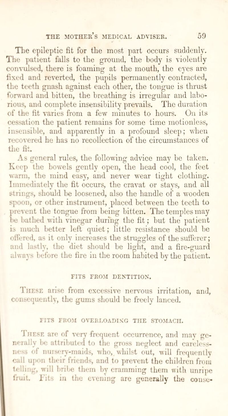 The epileptic fit for the most part occurs suddenly. The patient falls to the ground, the body is violently convulsed, there is foaming at the mouth, the eyes are fixed and reverted, the pupils permanently contracted, the teeth gnash against each other, the tongue is thrust forward and hitten, the breathing is irregular and labo- rious, and complete insensibility prevails. The duration of the fit varies from a few minutes to hours. On its cessation the patient remains for some time motionless, insensible, and apparently in a profound sleep; when recovered he has no recollection of the circumstances of the fit. As general rules, the following advice may be taken. Keep the bowels gently open, the head cool, the feet warm, the mind easy, and never wear tight clothing. Immediately the fit occurs, the cravat or stays, and all strings, should be loosened, also the handle of a wooden spoon, or other instrument, placed between the teeth to prevent the tongue from being bitten. The temples may he bathed with vinegar during the fit; but the patient is much better left quiet; little resistance should be offered, as it only increases the struggles of the sufferer; and lastlv, the diet should be light, and a fire-guard always before the fire in the room habited by the patient. FITS FROM DENTITION. These arise from excessive nervous irritation, and, consequently, the gums should be freely lanced. FITS FROM OVERLOADING THE STOMACH. These are of very frequent occurrence, and may ge¬ m-rally lie attributed to the gross neglect and careless¬ ness of nursery-maids, who, whilst out, will frequently call upon their friends, and to prevent the children from lolling, will bribe them by cramming them with unripe fruit. Fits in the evening are generally the couse-