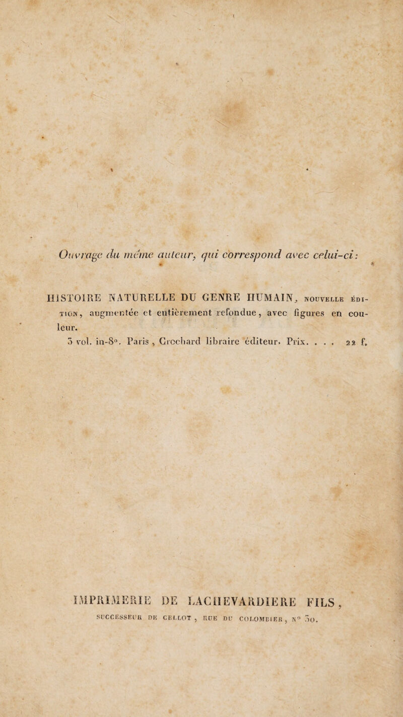 \ % * u • Ouvrage du meme auteur, qui correspond avec celui-ci: HISTOIRE NATURELLE DU GENRE HUMAIN^ nouvelle édi¬ tion, augmentée et entièrement refondue, avec figures en cou¬ leur. 3 vol. in-8°, Paris , Crochard libraire éditeur. Prix. ... 22 f. IMPRIMERIE DE LACil EVARDÏERE FILS SUCCESSEUR DE CELLOT, RUE DU COLOMBIER, S° ,10.