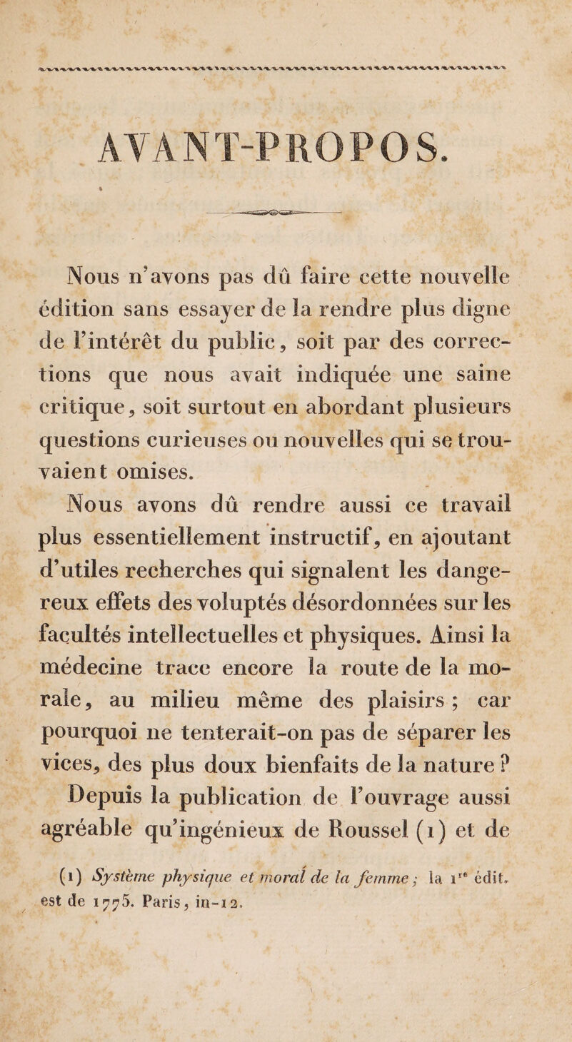 AYANT-PROPOS. Nous n’ayons pas dû faire cette nouvelle édition sans essayer de îa rendre plus digne de Fintérêt du public, soit par des correc¬ tions que nous avait indiquée une saine critique, soit surtout en abordant plusieurs questions curieuses ou nouvelles qui se trou- vaient omises. Nous avons dû rendre aussi ce travail plus essentiellement instructif, en ajoutant d’utiles recherches qui signalent les dange¬ reux effets des voluptés désordonnées sur les facultés intellectuelles et physiques. Ainsi la médecine trace encore la route de la mo¬ rale , au milieu même des plaisirs ; car pourquoi 11e tenterait-on pas de séparer les vices, des plus doux bienfaits de la nature ? Depuis la publication de l’ouvrage aussi agréable qu’ingénieux de Roussel (1) et de (1) Système physique et moral de la femme ; la ire édit, est de 1775, Paris, in-12.