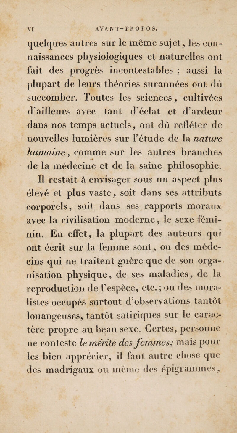 quelques autres sur le même sujet, les con¬ naissances physiologiques et naturelles ont fait des progrès incontestables ; aussi la plupart de leurs théories surannées ont dû succomber. Toutes les sciences, cultivées d’ailleurs avec tant d’éclat et d’ardeur dans nos temps actuels, ont dû refléter de nouvelles lumières sur l’étude de la nature humaine, comme sur les autres branches de la médecine et de la saine philosophie. Il restait à envisager sous un aspect plus élevé et plus vaste, soit dans ses attributs corporels, soit dans ses rapports moraux avec la civilisation moderne, le sexe fémi¬ nin. En effet, la plupart des auteurs qui ont écrit sur la femme sont, ou des méde¬ cins qui ne traitent guère que de son orga¬ nisation physique, de ses maladies, de la reproduction de l’espèce, etc.; ou des mora¬ listes occupés surtout d’observations tantôt louangeuses, tantôt satiriques sur le carac¬ tère propre au beau sexe. Certes, personne ne conteste le mérite des femmes; mais pour les bien apprécier, il faut autre chose que des madrigaux ou même des épigrammes ,