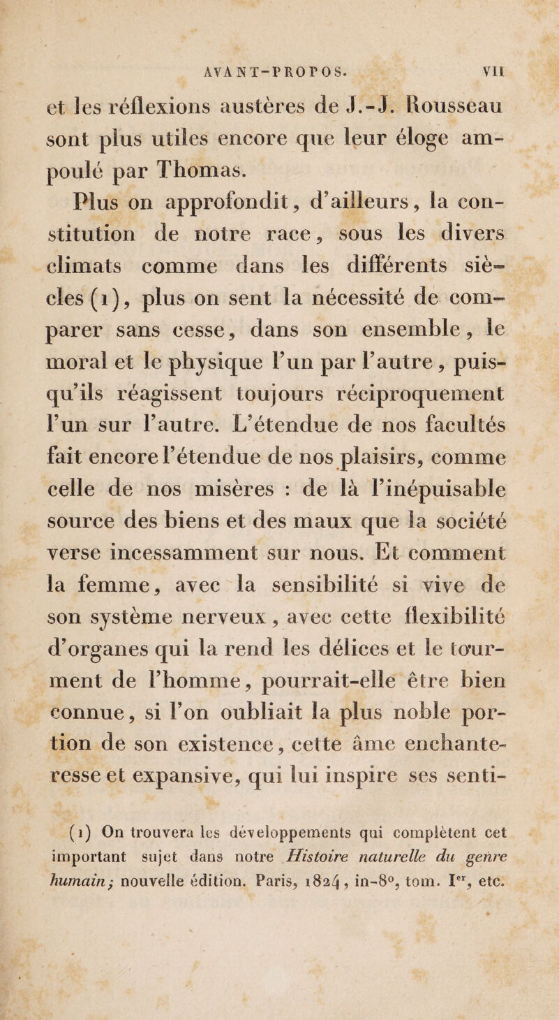 et les réflexions austères de J.-J. Rousseau sont plus utiles encore que leur éloge am¬ poulé par Thomas. Plus on approfondit, d’ailleurs, la con¬ stitution de notre race, sous les divers climats comme dans les differents siè¬ cles (1), plus on sent la nécessité de com¬ parer sans cesse, dans son ensemble, le moral et le physique l’un par l’autre, puis¬ qu’ils réagissent toujours réciproquement l’un sur l’autre. L’étendue de nos facultés fait encore l’étendue de nos plaisirs, comme celle de nos misères : de là l’inépuisable source des biens et des maux que la société verse incessamment sur nous. Et comment la femme, avec la sensibilité si vive de son système nerveux, avec cette flexibilité d’organes qui la rend les délices et le tour¬ ment de l’homme, pourrait-elle être bien connue, si l’on oubliait la plus noble por¬ tion de son existence, cette âme enchante¬ resse et expansive, qui lui inspire ses senti- (i) On trouvera les développements qui complètent cet important sujet dans notre Histoire naturelle du genre humain; nouvelle édition. Paris, 1824, in-8°, tom. Ier, etc.