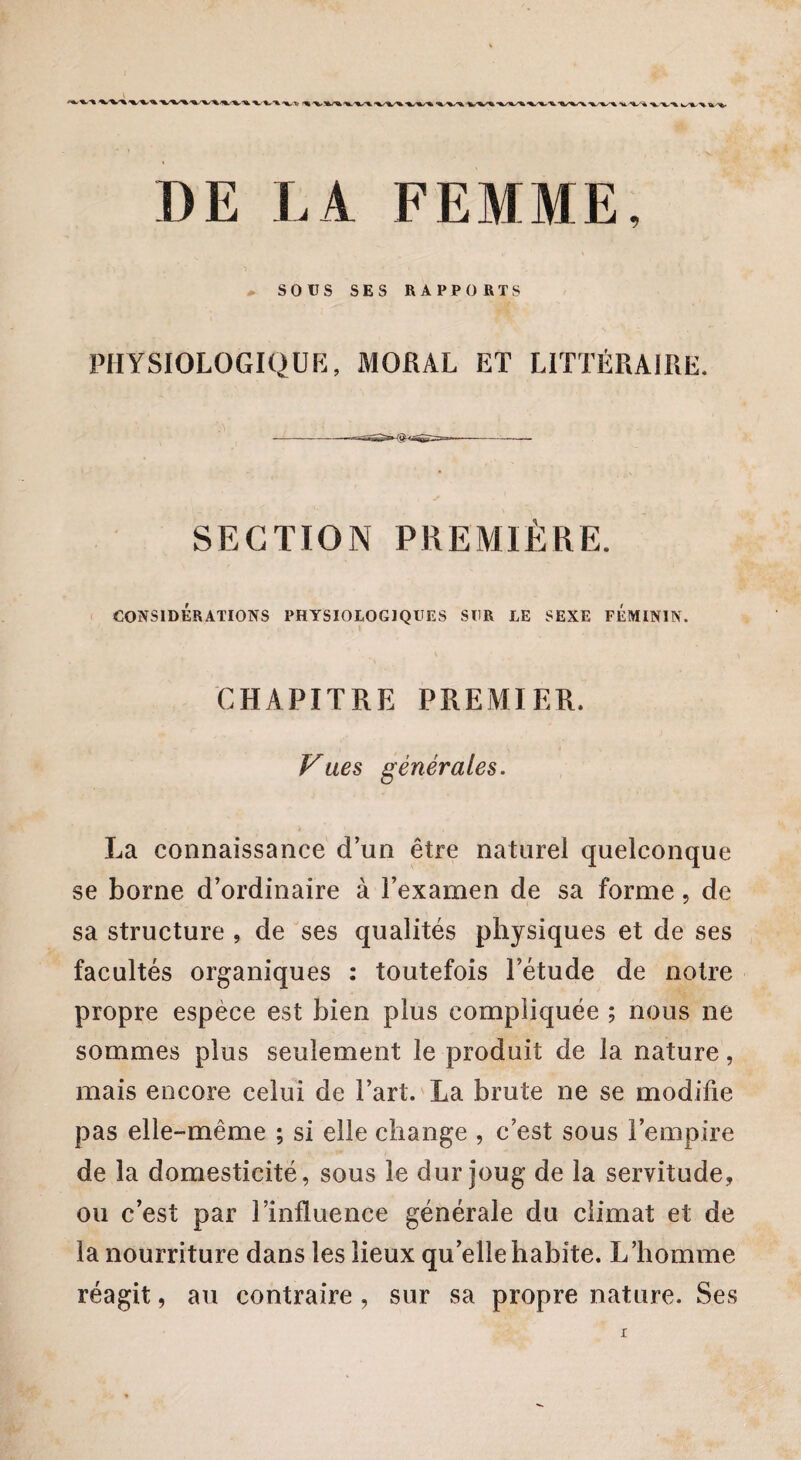 ^**-%***'%/■* <%•■%» k >L ■'«*/'% ■^.'*-*% W^fc- % U-'fc. DE LA FEMME, SOUS SES RAPPORTS PHYSIOLOGIQUE, MORAL ET LITTÉRAIRE. SECTION PREMIÈRE. CONSIDÉRATIONS PHYSIOLOGIQUES SUR LE SEXE FEMININ. CHAPITRE PREMIER. P^ues générales. La connaissance d’un être naturel quelconque se borne d’ordinaire à l’examen de sa forme, de sa structure , de ses qualités physiques et de ses facultés organiques : toutefois l’étude de notre propre espèce est bien plus compliquée ; nous ne sommes plus seulement le produit de la nature, mais encore celui de l’art. La brute ne se modifie pas elle-même ; si elle change , c’est sous l’empire de la domesticité, sous le dur joug de la servitude, ou c’est par l’influence générale du climat et de la nourriture dans les lieux qu’elle habite. L’homme réagit, au contraire, sur sa propre nature. Ses